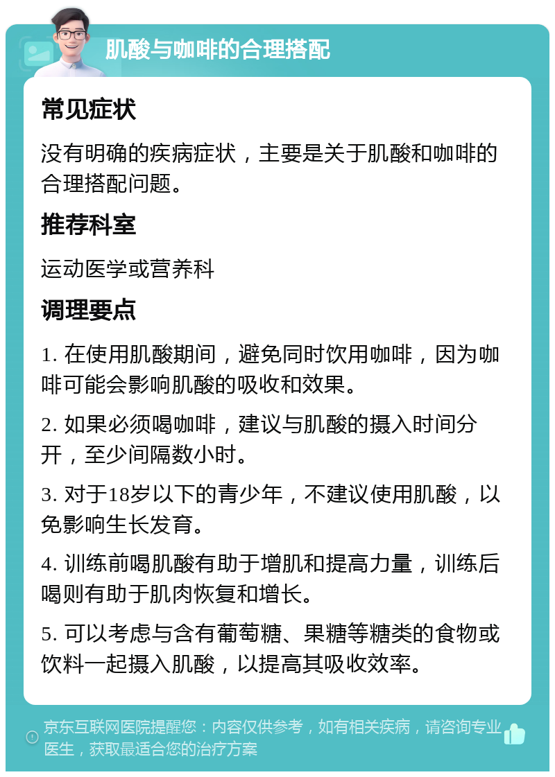 肌酸与咖啡的合理搭配 常见症状 没有明确的疾病症状，主要是关于肌酸和咖啡的合理搭配问题。 推荐科室 运动医学或营养科 调理要点 1. 在使用肌酸期间，避免同时饮用咖啡，因为咖啡可能会影响肌酸的吸收和效果。 2. 如果必须喝咖啡，建议与肌酸的摄入时间分开，至少间隔数小时。 3. 对于18岁以下的青少年，不建议使用肌酸，以免影响生长发育。 4. 训练前喝肌酸有助于增肌和提高力量，训练后喝则有助于肌肉恢复和增长。 5. 可以考虑与含有葡萄糖、果糖等糖类的食物或饮料一起摄入肌酸，以提高其吸收效率。