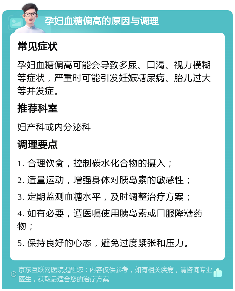 孕妇血糖偏高的原因与调理 常见症状 孕妇血糖偏高可能会导致多尿、口渴、视力模糊等症状，严重时可能引发妊娠糖尿病、胎儿过大等并发症。 推荐科室 妇产科或内分泌科 调理要点 1. 合理饮食，控制碳水化合物的摄入； 2. 适量运动，增强身体对胰岛素的敏感性； 3. 定期监测血糖水平，及时调整治疗方案； 4. 如有必要，遵医嘱使用胰岛素或口服降糖药物； 5. 保持良好的心态，避免过度紧张和压力。