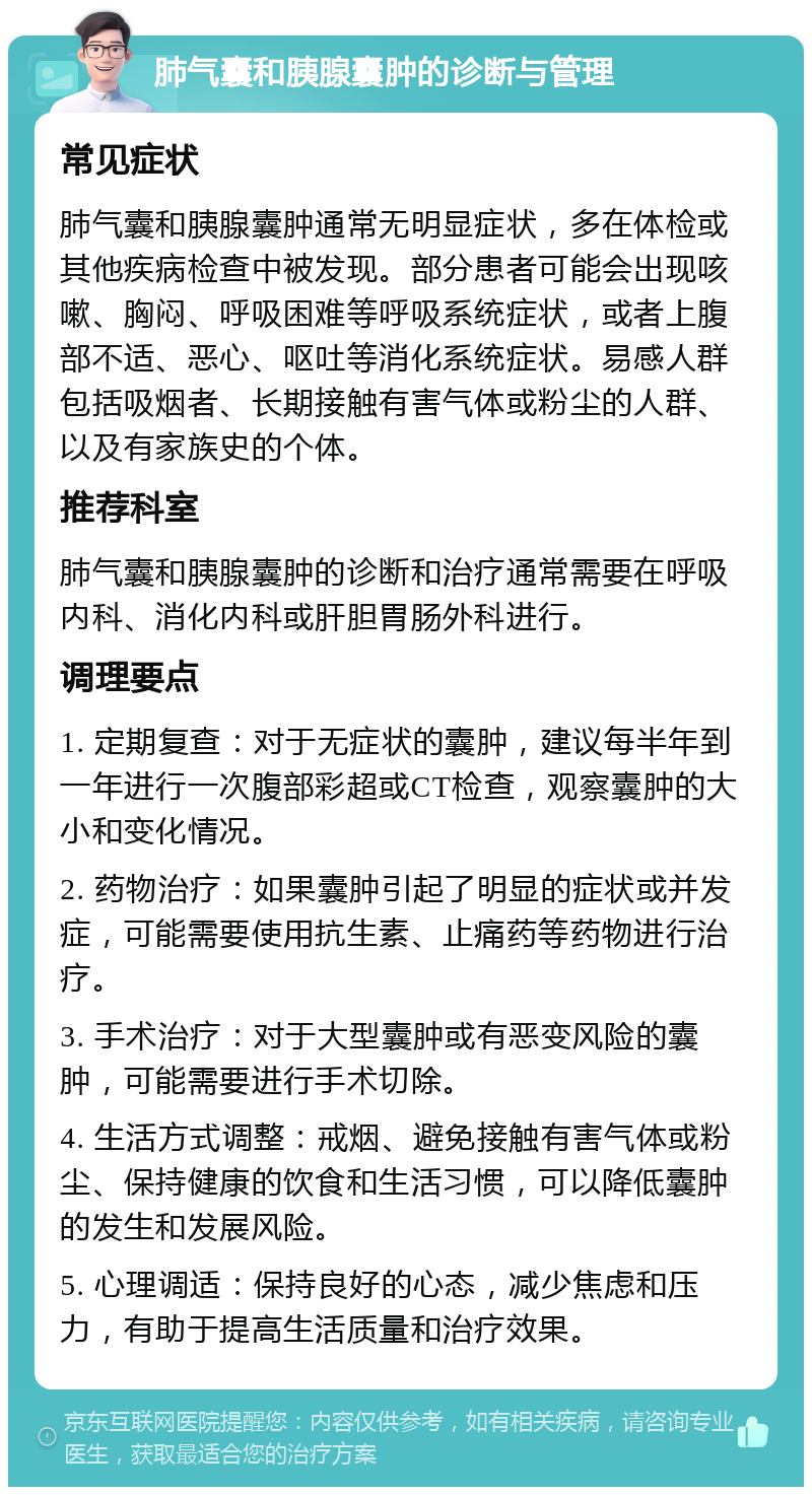 肺气囊和胰腺囊肿的诊断与管理 常见症状 肺气囊和胰腺囊肿通常无明显症状，多在体检或其他疾病检查中被发现。部分患者可能会出现咳嗽、胸闷、呼吸困难等呼吸系统症状，或者上腹部不适、恶心、呕吐等消化系统症状。易感人群包括吸烟者、长期接触有害气体或粉尘的人群、以及有家族史的个体。 推荐科室 肺气囊和胰腺囊肿的诊断和治疗通常需要在呼吸内科、消化内科或肝胆胃肠外科进行。 调理要点 1. 定期复查：对于无症状的囊肿，建议每半年到一年进行一次腹部彩超或CT检查，观察囊肿的大小和变化情况。 2. 药物治疗：如果囊肿引起了明显的症状或并发症，可能需要使用抗生素、止痛药等药物进行治疗。 3. 手术治疗：对于大型囊肿或有恶变风险的囊肿，可能需要进行手术切除。 4. 生活方式调整：戒烟、避免接触有害气体或粉尘、保持健康的饮食和生活习惯，可以降低囊肿的发生和发展风险。 5. 心理调适：保持良好的心态，减少焦虑和压力，有助于提高生活质量和治疗效果。