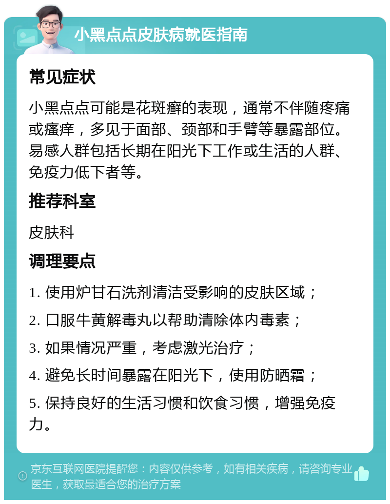 小黑点点皮肤病就医指南 常见症状 小黑点点可能是花斑癣的表现，通常不伴随疼痛或瘙痒，多见于面部、颈部和手臂等暴露部位。易感人群包括长期在阳光下工作或生活的人群、免疫力低下者等。 推荐科室 皮肤科 调理要点 1. 使用炉甘石洗剂清洁受影响的皮肤区域； 2. 口服牛黄解毒丸以帮助清除体内毒素； 3. 如果情况严重，考虑激光治疗； 4. 避免长时间暴露在阳光下，使用防晒霜； 5. 保持良好的生活习惯和饮食习惯，增强免疫力。