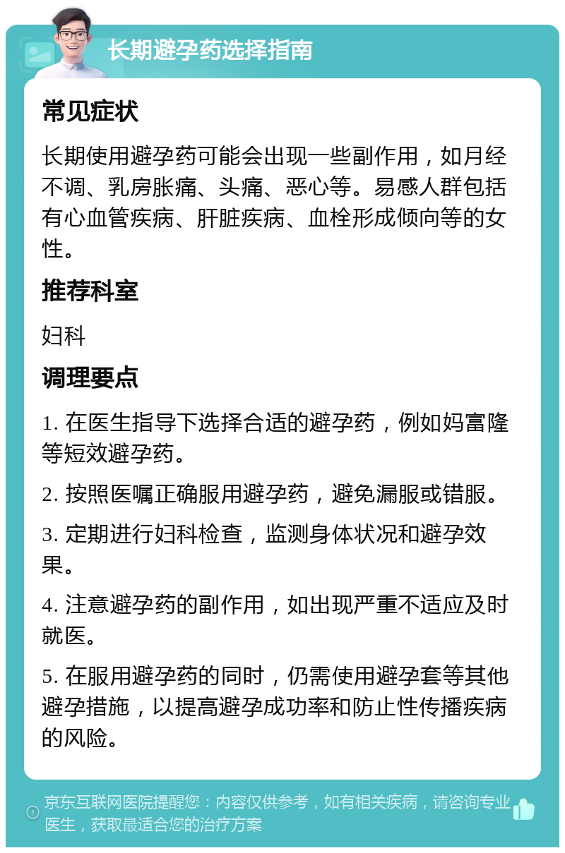 长期避孕药选择指南 常见症状 长期使用避孕药可能会出现一些副作用，如月经不调、乳房胀痛、头痛、恶心等。易感人群包括有心血管疾病、肝脏疾病、血栓形成倾向等的女性。 推荐科室 妇科 调理要点 1. 在医生指导下选择合适的避孕药，例如妈富隆等短效避孕药。 2. 按照医嘱正确服用避孕药，避免漏服或错服。 3. 定期进行妇科检查，监测身体状况和避孕效果。 4. 注意避孕药的副作用，如出现严重不适应及时就医。 5. 在服用避孕药的同时，仍需使用避孕套等其他避孕措施，以提高避孕成功率和防止性传播疾病的风险。