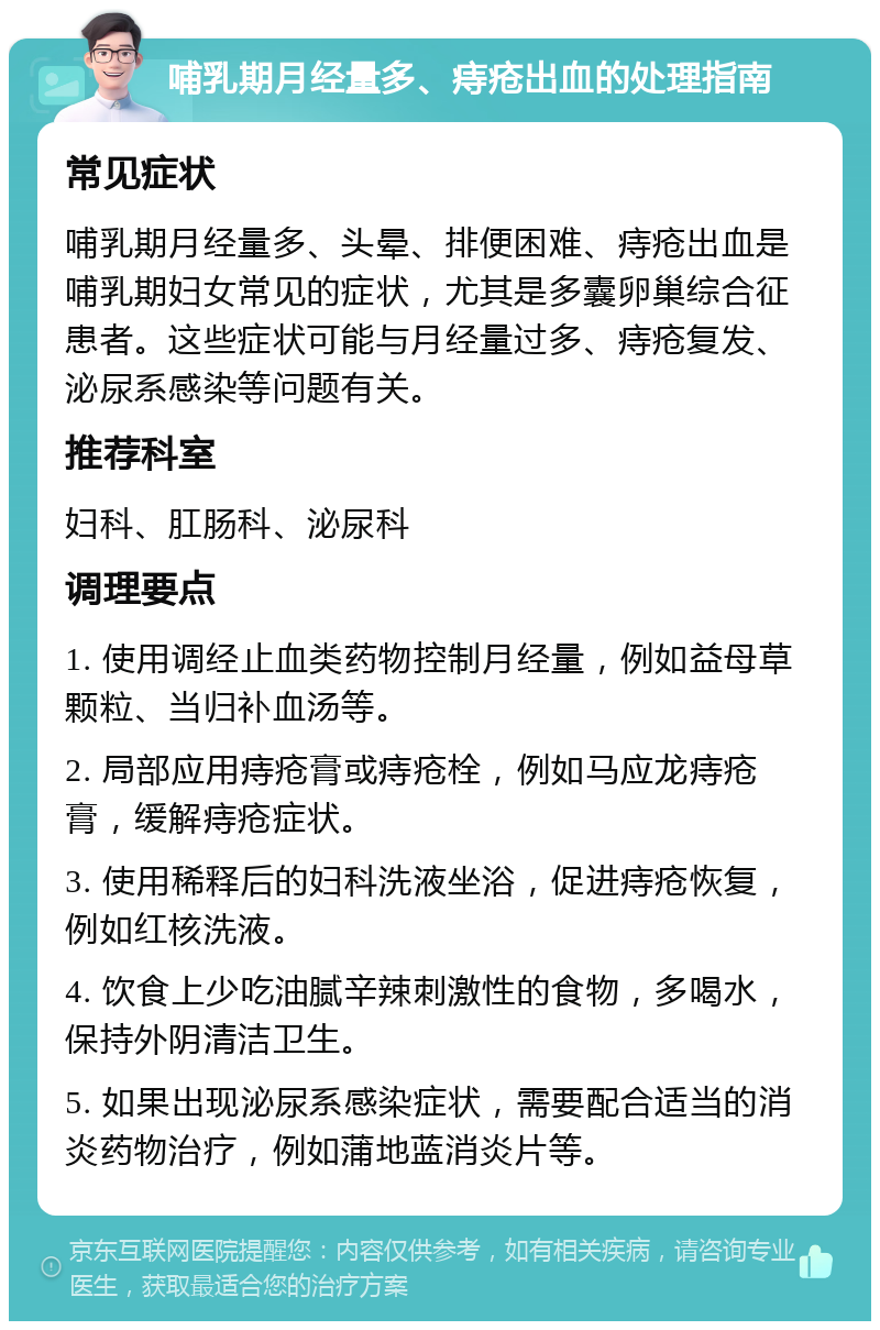 哺乳期月经量多、痔疮出血的处理指南 常见症状 哺乳期月经量多、头晕、排便困难、痔疮出血是哺乳期妇女常见的症状，尤其是多囊卵巢综合征患者。这些症状可能与月经量过多、痔疮复发、泌尿系感染等问题有关。 推荐科室 妇科、肛肠科、泌尿科 调理要点 1. 使用调经止血类药物控制月经量，例如益母草颗粒、当归补血汤等。 2. 局部应用痔疮膏或痔疮栓，例如马应龙痔疮膏，缓解痔疮症状。 3. 使用稀释后的妇科洗液坐浴，促进痔疮恢复，例如红核洗液。 4. 饮食上少吃油腻辛辣刺激性的食物，多喝水，保持外阴清洁卫生。 5. 如果出现泌尿系感染症状，需要配合适当的消炎药物治疗，例如蒲地蓝消炎片等。