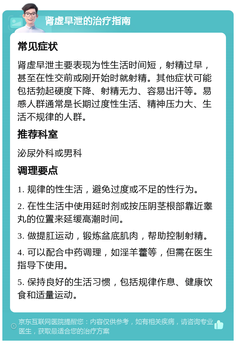 肾虚早泄的治疗指南 常见症状 肾虚早泄主要表现为性生活时间短，射精过早，甚至在性交前或刚开始时就射精。其他症状可能包括勃起硬度下降、射精无力、容易出汗等。易感人群通常是长期过度性生活、精神压力大、生活不规律的人群。 推荐科室 泌尿外科或男科 调理要点 1. 规律的性生活，避免过度或不足的性行为。 2. 在性生活中使用延时剂或按压阴茎根部靠近睾丸的位置来延缓高潮时间。 3. 做提肛运动，锻炼盆底肌肉，帮助控制射精。 4. 可以配合中药调理，如淫羊藿等，但需在医生指导下使用。 5. 保持良好的生活习惯，包括规律作息、健康饮食和适量运动。