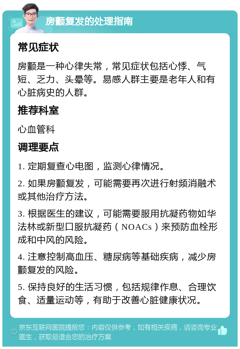 房颤复发的处理指南 常见症状 房颤是一种心律失常，常见症状包括心悸、气短、乏力、头晕等。易感人群主要是老年人和有心脏病史的人群。 推荐科室 心血管科 调理要点 1. 定期复查心电图，监测心律情况。 2. 如果房颤复发，可能需要再次进行射频消融术或其他治疗方法。 3. 根据医生的建议，可能需要服用抗凝药物如华法林或新型口服抗凝药（NOACs）来预防血栓形成和中风的风险。 4. 注意控制高血压、糖尿病等基础疾病，减少房颤复发的风险。 5. 保持良好的生活习惯，包括规律作息、合理饮食、适量运动等，有助于改善心脏健康状况。