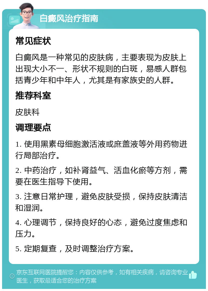 白癜风治疗指南 常见症状 白癜风是一种常见的皮肤病，主要表现为皮肤上出现大小不一、形状不规则的白斑，易感人群包括青少年和中年人，尤其是有家族史的人群。 推荐科室 皮肤科 调理要点 1. 使用黑素母细胞激活液或庶盖液等外用药物进行局部治疗。 2. 中药治疗，如补肾益气、活血化瘀等方剂，需要在医生指导下使用。 3. 注意日常护理，避免皮肤受损，保持皮肤清洁和湿润。 4. 心理调节，保持良好的心态，避免过度焦虑和压力。 5. 定期复查，及时调整治疗方案。