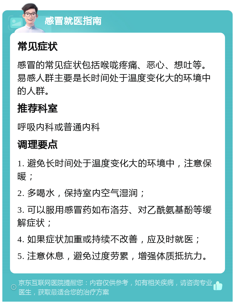 感冒就医指南 常见症状 感冒的常见症状包括喉咙疼痛、恶心、想吐等。易感人群主要是长时间处于温度变化大的环境中的人群。 推荐科室 呼吸内科或普通内科 调理要点 1. 避免长时间处于温度变化大的环境中，注意保暖； 2. 多喝水，保持室内空气湿润； 3. 可以服用感冒药如布洛芬、对乙酰氨基酚等缓解症状； 4. 如果症状加重或持续不改善，应及时就医； 5. 注意休息，避免过度劳累，增强体质抵抗力。