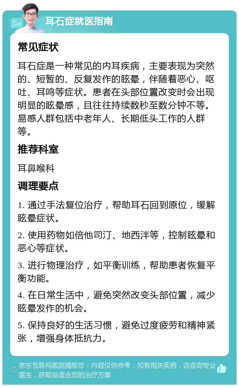 耳石症就医指南 常见症状 耳石症是一种常见的内耳疾病，主要表现为突然的、短暂的、反复发作的眩晕，伴随着恶心、呕吐、耳鸣等症状。患者在头部位置改变时会出现明显的眩晕感，且往往持续数秒至数分钟不等。易感人群包括中老年人、长期低头工作的人群等。 推荐科室 耳鼻喉科 调理要点 1. 通过手法复位治疗，帮助耳石回到原位，缓解眩晕症状。 2. 使用药物如倍他司汀、地西泮等，控制眩晕和恶心等症状。 3. 进行物理治疗，如平衡训练，帮助患者恢复平衡功能。 4. 在日常生活中，避免突然改变头部位置，减少眩晕发作的机会。 5. 保持良好的生活习惯，避免过度疲劳和精神紧张，增强身体抵抗力。