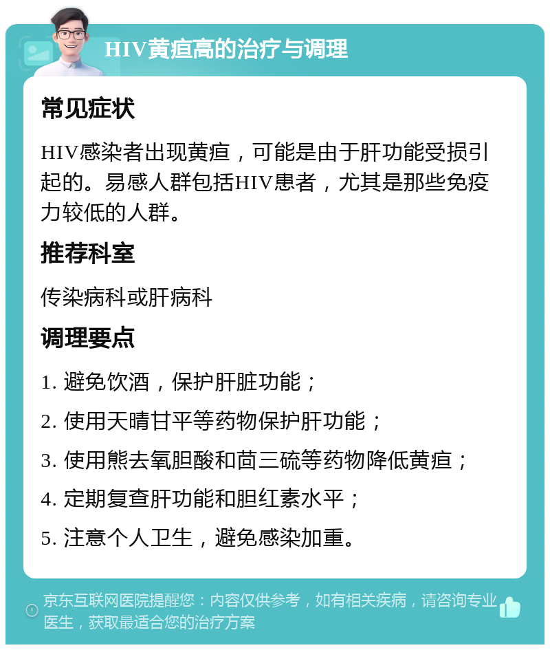 HIV黄疸高的治疗与调理 常见症状 HIV感染者出现黄疸，可能是由于肝功能受损引起的。易感人群包括HIV患者，尤其是那些免疫力较低的人群。 推荐科室 传染病科或肝病科 调理要点 1. 避免饮酒，保护肝脏功能； 2. 使用天晴甘平等药物保护肝功能； 3. 使用熊去氧胆酸和茴三硫等药物降低黄疸； 4. 定期复查肝功能和胆红素水平； 5. 注意个人卫生，避免感染加重。