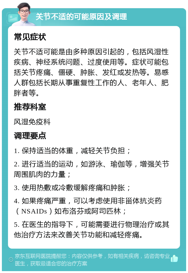 关节不适的可能原因及调理 常见症状 关节不适可能是由多种原因引起的，包括风湿性疾病、神经系统问题、过度使用等。症状可能包括关节疼痛、僵硬、肿胀、发红或发热等。易感人群包括长期从事重复性工作的人、老年人、肥胖者等。 推荐科室 风湿免疫科 调理要点 1. 保持适当的体重，减轻关节负担； 2. 进行适当的运动，如游泳、瑜伽等，增强关节周围肌肉的力量； 3. 使用热敷或冷敷缓解疼痛和肿胀； 4. 如果疼痛严重，可以考虑使用非甾体抗炎药（NSAIDs）如布洛芬或阿司匹林； 5. 在医生的指导下，可能需要进行物理治疗或其他治疗方法来改善关节功能和减轻疼痛。