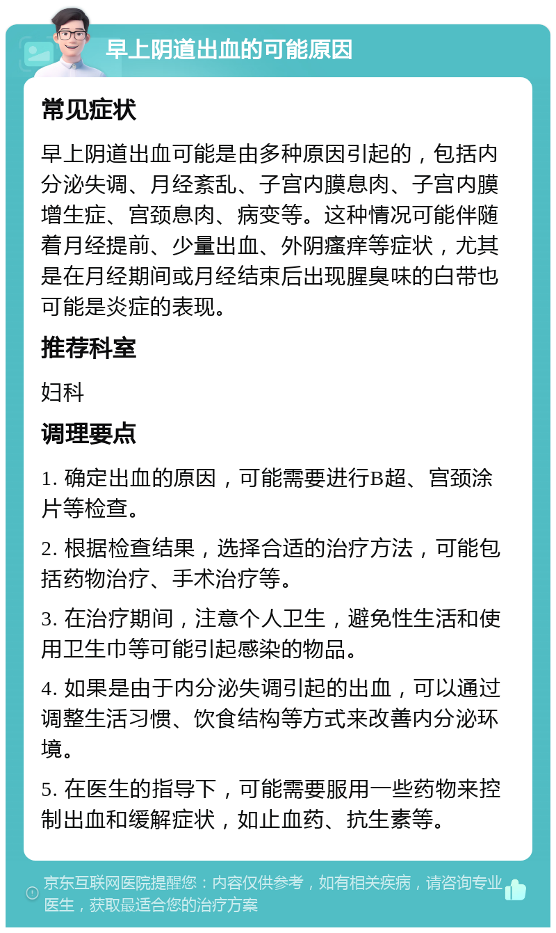 早上阴道出血的可能原因 常见症状 早上阴道出血可能是由多种原因引起的，包括内分泌失调、月经紊乱、子宫内膜息肉、子宫内膜增生症、宫颈息肉、病变等。这种情况可能伴随着月经提前、少量出血、外阴瘙痒等症状，尤其是在月经期间或月经结束后出现腥臭味的白带也可能是炎症的表现。 推荐科室 妇科 调理要点 1. 确定出血的原因，可能需要进行B超、宫颈涂片等检查。 2. 根据检查结果，选择合适的治疗方法，可能包括药物治疗、手术治疗等。 3. 在治疗期间，注意个人卫生，避免性生活和使用卫生巾等可能引起感染的物品。 4. 如果是由于内分泌失调引起的出血，可以通过调整生活习惯、饮食结构等方式来改善内分泌环境。 5. 在医生的指导下，可能需要服用一些药物来控制出血和缓解症状，如止血药、抗生素等。