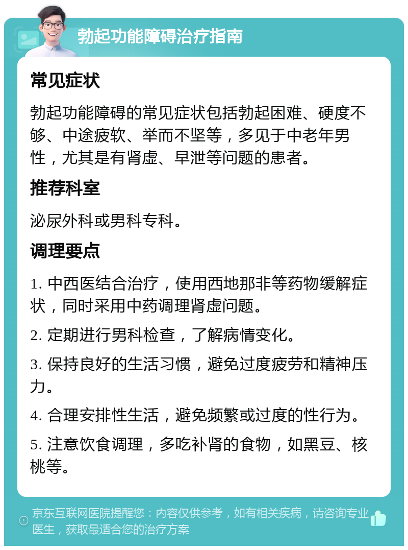 勃起功能障碍治疗指南 常见症状 勃起功能障碍的常见症状包括勃起困难、硬度不够、中途疲软、举而不坚等，多见于中老年男性，尤其是有肾虚、早泄等问题的患者。 推荐科室 泌尿外科或男科专科。 调理要点 1. 中西医结合治疗，使用西地那非等药物缓解症状，同时采用中药调理肾虚问题。 2. 定期进行男科检查，了解病情变化。 3. 保持良好的生活习惯，避免过度疲劳和精神压力。 4. 合理安排性生活，避免频繁或过度的性行为。 5. 注意饮食调理，多吃补肾的食物，如黑豆、核桃等。