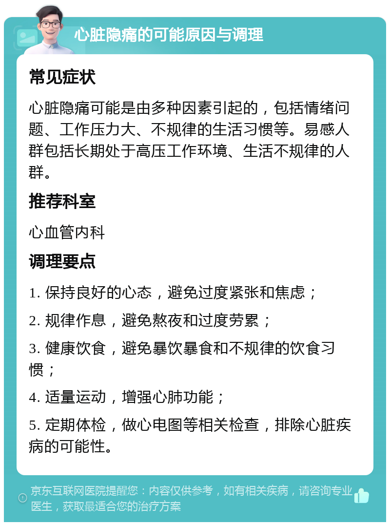 心脏隐痛的可能原因与调理 常见症状 心脏隐痛可能是由多种因素引起的，包括情绪问题、工作压力大、不规律的生活习惯等。易感人群包括长期处于高压工作环境、生活不规律的人群。 推荐科室 心血管内科 调理要点 1. 保持良好的心态，避免过度紧张和焦虑； 2. 规律作息，避免熬夜和过度劳累； 3. 健康饮食，避免暴饮暴食和不规律的饮食习惯； 4. 适量运动，增强心肺功能； 5. 定期体检，做心电图等相关检查，排除心脏疾病的可能性。