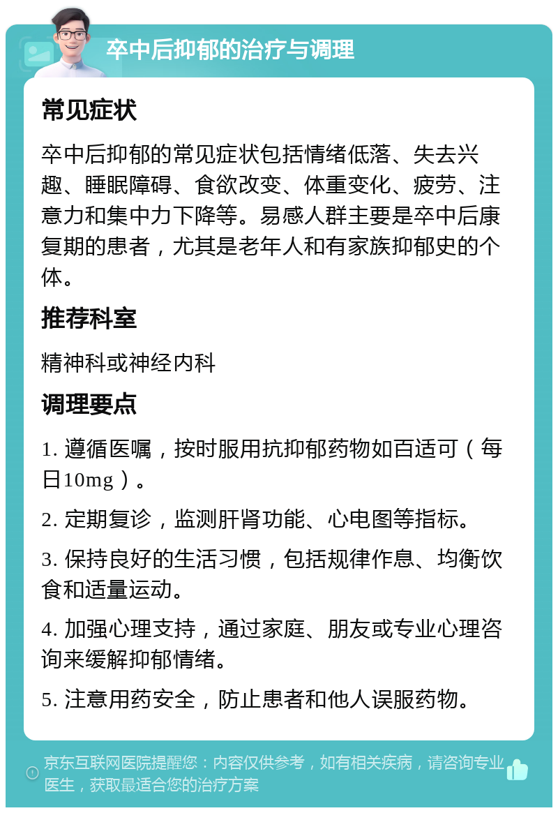 卒中后抑郁的治疗与调理 常见症状 卒中后抑郁的常见症状包括情绪低落、失去兴趣、睡眠障碍、食欲改变、体重变化、疲劳、注意力和集中力下降等。易感人群主要是卒中后康复期的患者，尤其是老年人和有家族抑郁史的个体。 推荐科室 精神科或神经内科 调理要点 1. 遵循医嘱，按时服用抗抑郁药物如百适可（每日10mg）。 2. 定期复诊，监测肝肾功能、心电图等指标。 3. 保持良好的生活习惯，包括规律作息、均衡饮食和适量运动。 4. 加强心理支持，通过家庭、朋友或专业心理咨询来缓解抑郁情绪。 5. 注意用药安全，防止患者和他人误服药物。