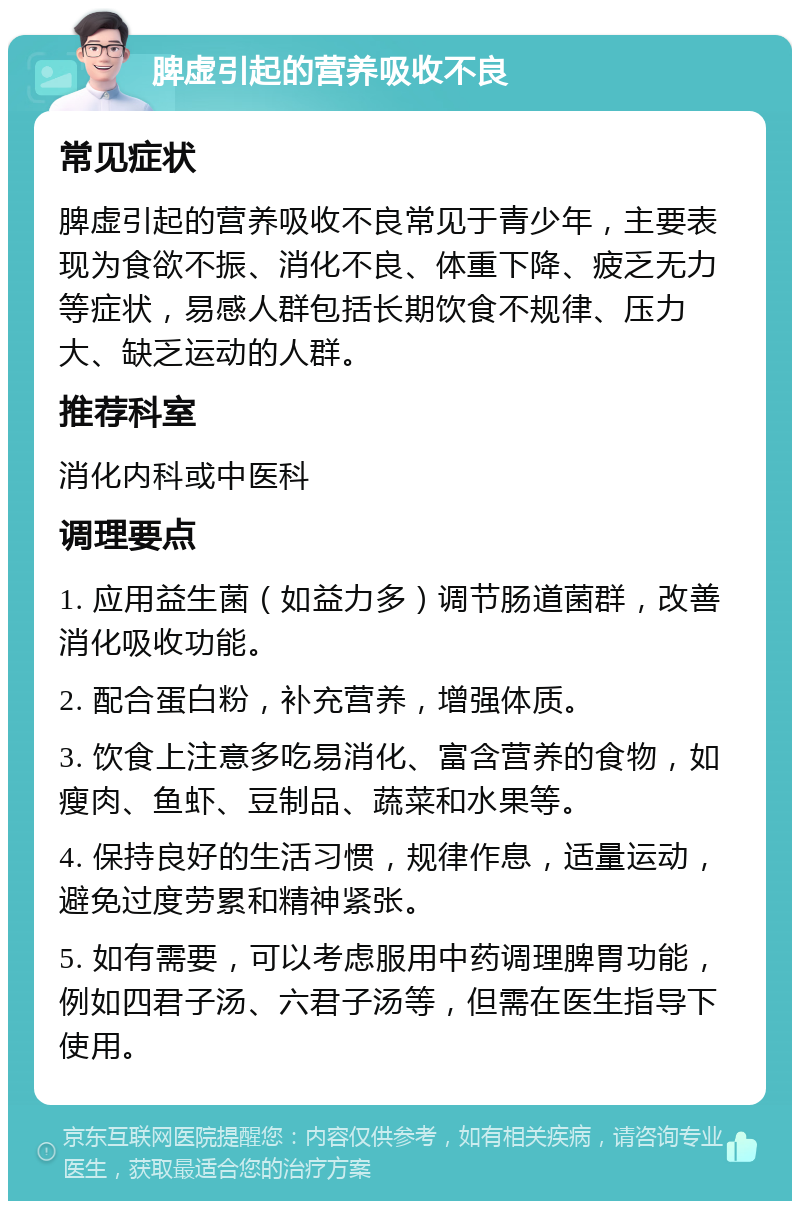 脾虚引起的营养吸收不良 常见症状 脾虚引起的营养吸收不良常见于青少年，主要表现为食欲不振、消化不良、体重下降、疲乏无力等症状，易感人群包括长期饮食不规律、压力大、缺乏运动的人群。 推荐科室 消化内科或中医科 调理要点 1. 应用益生菌（如益力多）调节肠道菌群，改善消化吸收功能。 2. 配合蛋白粉，补充营养，增强体质。 3. 饮食上注意多吃易消化、富含营养的食物，如瘦肉、鱼虾、豆制品、蔬菜和水果等。 4. 保持良好的生活习惯，规律作息，适量运动，避免过度劳累和精神紧张。 5. 如有需要，可以考虑服用中药调理脾胃功能，例如四君子汤、六君子汤等，但需在医生指导下使用。