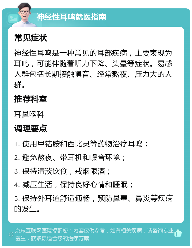 神经性耳鸣就医指南 常见症状 神经性耳鸣是一种常见的耳部疾病，主要表现为耳鸣，可能伴随着听力下降、头晕等症状。易感人群包括长期接触噪音、经常熬夜、压力大的人群。 推荐科室 耳鼻喉科 调理要点 1. 使用甲钴胺和西比灵等药物治疗耳鸣； 2. 避免熬夜、带耳机和噪音环境； 3. 保持清淡饮食，戒烟限酒； 4. 减压生活，保持良好心情和睡眠； 5. 保持外耳道舒适通畅，预防鼻塞、鼻炎等疾病的发生。