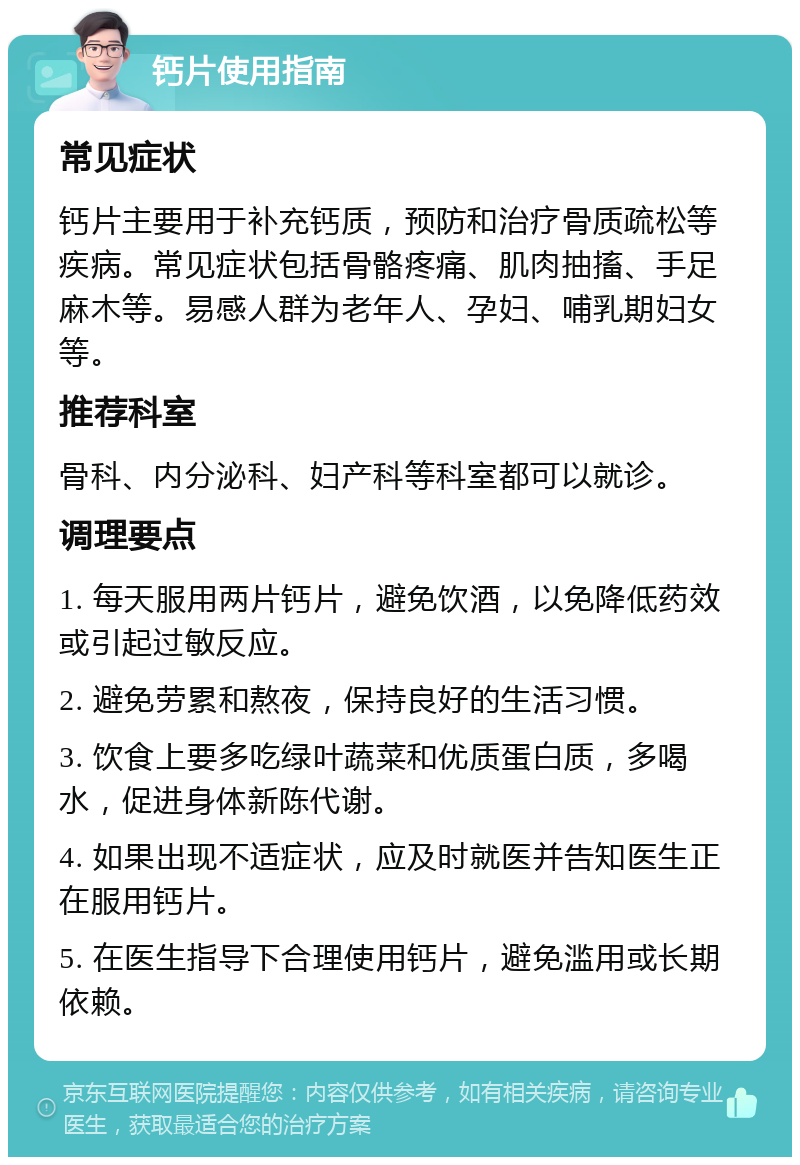 钙片使用指南 常见症状 钙片主要用于补充钙质，预防和治疗骨质疏松等疾病。常见症状包括骨骼疼痛、肌肉抽搐、手足麻木等。易感人群为老年人、孕妇、哺乳期妇女等。 推荐科室 骨科、内分泌科、妇产科等科室都可以就诊。 调理要点 1. 每天服用两片钙片，避免饮酒，以免降低药效或引起过敏反应。 2. 避免劳累和熬夜，保持良好的生活习惯。 3. 饮食上要多吃绿叶蔬菜和优质蛋白质，多喝水，促进身体新陈代谢。 4. 如果出现不适症状，应及时就医并告知医生正在服用钙片。 5. 在医生指导下合理使用钙片，避免滥用或长期依赖。