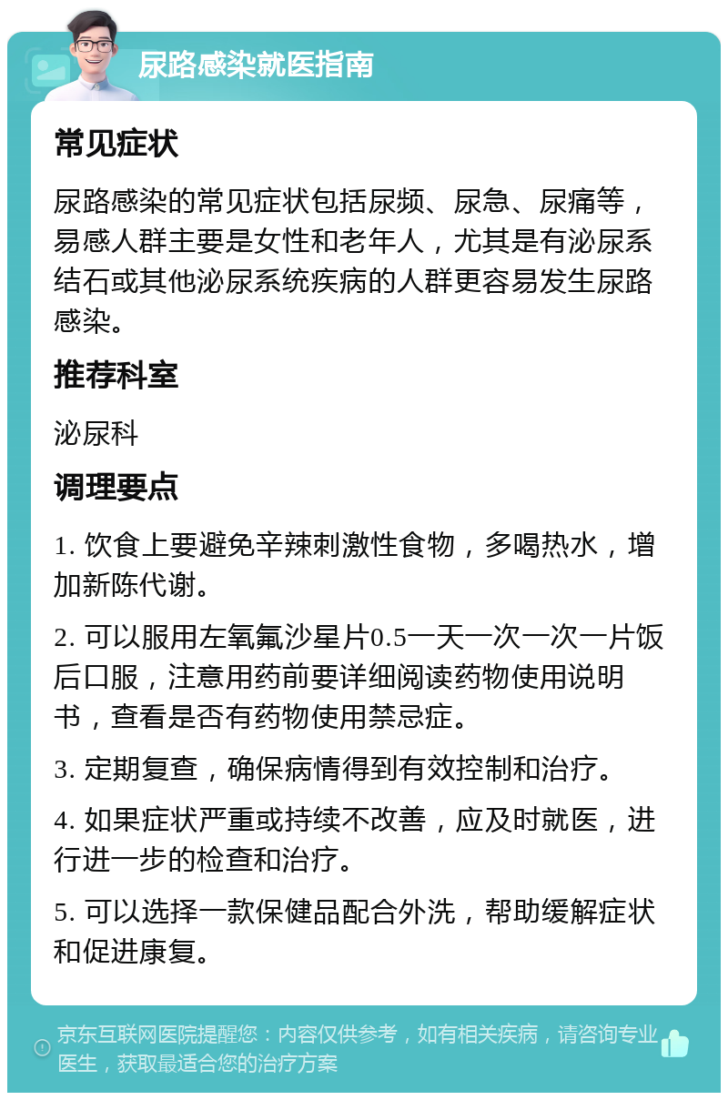 尿路感染就医指南 常见症状 尿路感染的常见症状包括尿频、尿急、尿痛等，易感人群主要是女性和老年人，尤其是有泌尿系结石或其他泌尿系统疾病的人群更容易发生尿路感染。 推荐科室 泌尿科 调理要点 1. 饮食上要避免辛辣刺激性食物，多喝热水，增加新陈代谢。 2. 可以服用左氧氟沙星片0.5一天一次一次一片饭后口服，注意用药前要详细阅读药物使用说明书，查看是否有药物使用禁忌症。 3. 定期复查，确保病情得到有效控制和治疗。 4. 如果症状严重或持续不改善，应及时就医，进行进一步的检查和治疗。 5. 可以选择一款保健品配合外洗，帮助缓解症状和促进康复。