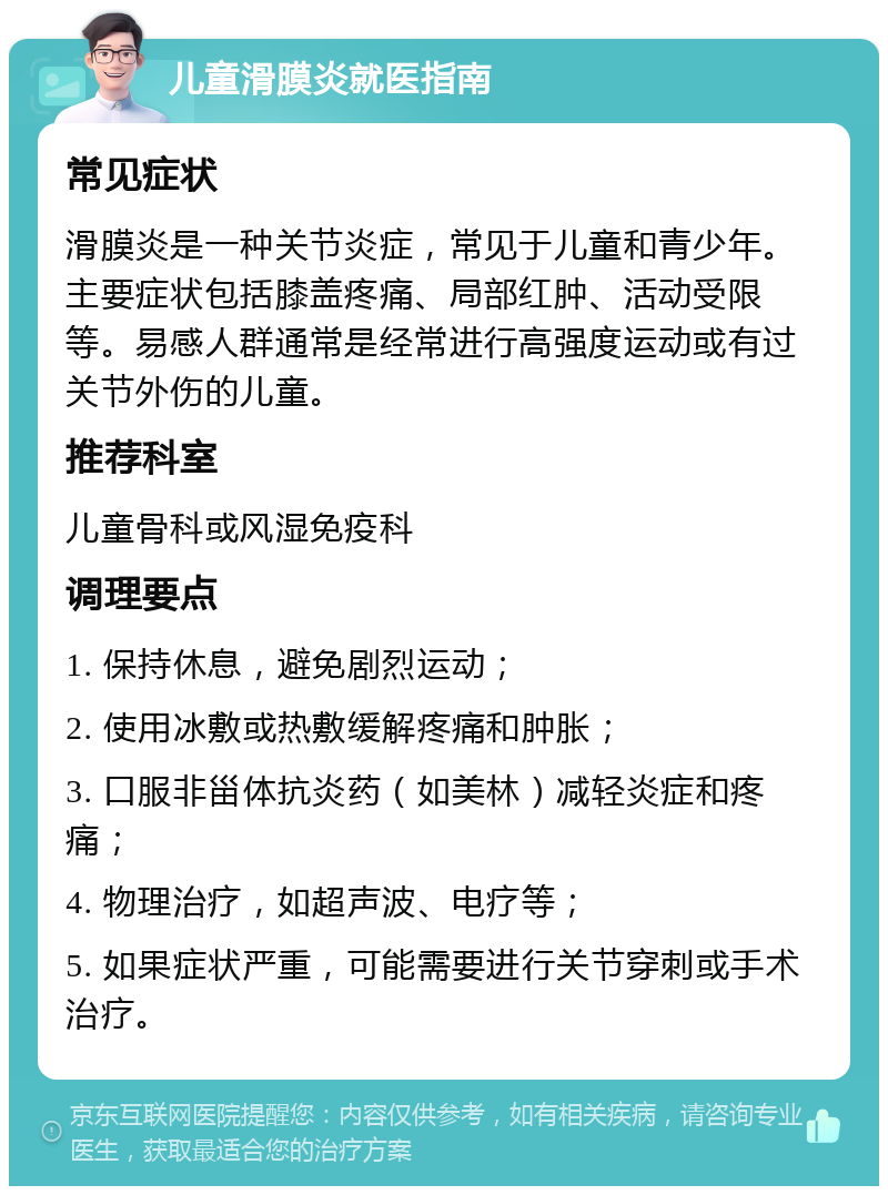 儿童滑膜炎就医指南 常见症状 滑膜炎是一种关节炎症，常见于儿童和青少年。主要症状包括膝盖疼痛、局部红肿、活动受限等。易感人群通常是经常进行高强度运动或有过关节外伤的儿童。 推荐科室 儿童骨科或风湿免疫科 调理要点 1. 保持休息，避免剧烈运动； 2. 使用冰敷或热敷缓解疼痛和肿胀； 3. 口服非甾体抗炎药（如美林）减轻炎症和疼痛； 4. 物理治疗，如超声波、电疗等； 5. 如果症状严重，可能需要进行关节穿刺或手术治疗。