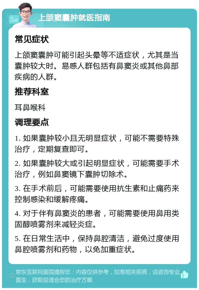 上颌窦囊肿就医指南 常见症状 上颌窦囊肿可能引起头晕等不适症状，尤其是当囊肿较大时。易感人群包括有鼻窦炎或其他鼻部疾病的人群。 推荐科室 耳鼻喉科 调理要点 1. 如果囊肿较小且无明显症状，可能不需要特殊治疗，定期复查即可。 2. 如果囊肿较大或引起明显症状，可能需要手术治疗，例如鼻窦镜下囊肿切除术。 3. 在手术前后，可能需要使用抗生素和止痛药来控制感染和缓解疼痛。 4. 对于伴有鼻窦炎的患者，可能需要使用鼻用类固醇喷雾剂来减轻炎症。 5. 在日常生活中，保持鼻腔清洁，避免过度使用鼻腔喷雾剂和药物，以免加重症状。