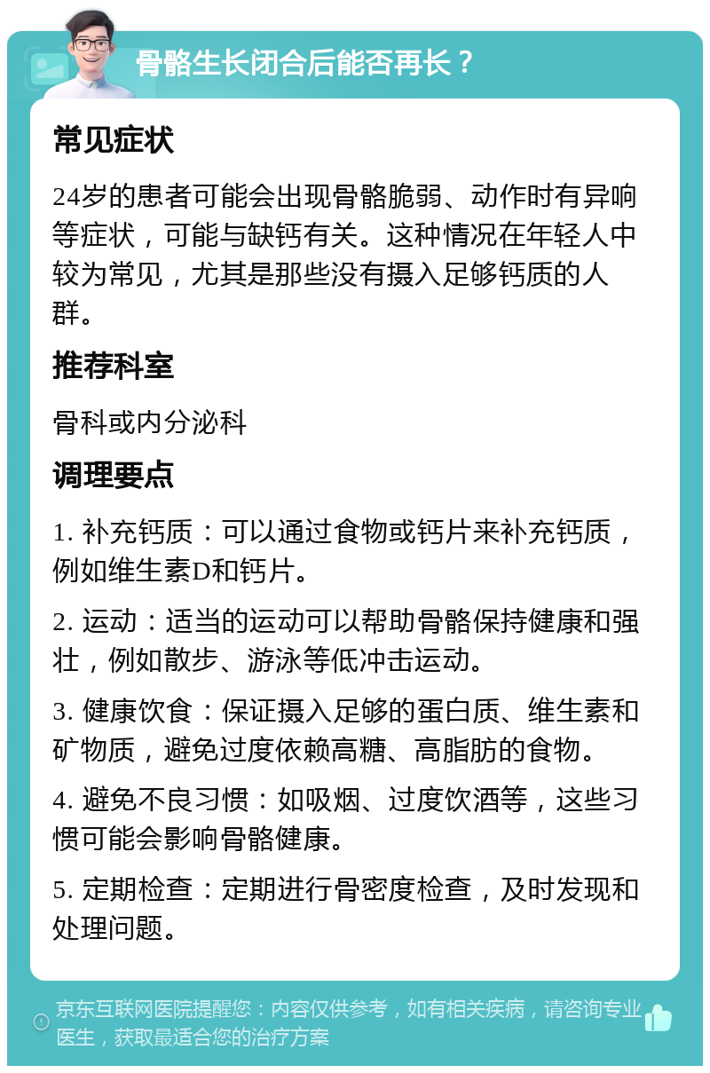 骨骼生长闭合后能否再长？ 常见症状 24岁的患者可能会出现骨骼脆弱、动作时有异响等症状，可能与缺钙有关。这种情况在年轻人中较为常见，尤其是那些没有摄入足够钙质的人群。 推荐科室 骨科或内分泌科 调理要点 1. 补充钙质：可以通过食物或钙片来补充钙质，例如维生素D和钙片。 2. 运动：适当的运动可以帮助骨骼保持健康和强壮，例如散步、游泳等低冲击运动。 3. 健康饮食：保证摄入足够的蛋白质、维生素和矿物质，避免过度依赖高糖、高脂肪的食物。 4. 避免不良习惯：如吸烟、过度饮酒等，这些习惯可能会影响骨骼健康。 5. 定期检查：定期进行骨密度检查，及时发现和处理问题。