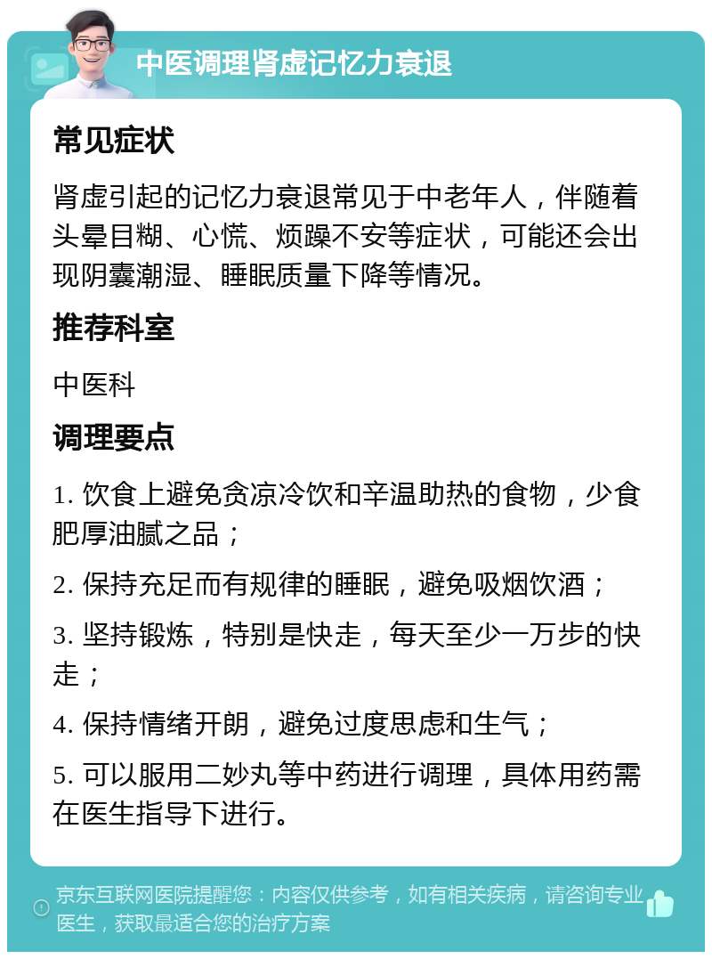 中医调理肾虚记忆力衰退 常见症状 肾虚引起的记忆力衰退常见于中老年人，伴随着头晕目糊、心慌、烦躁不安等症状，可能还会出现阴囊潮湿、睡眠质量下降等情况。 推荐科室 中医科 调理要点 1. 饮食上避免贪凉冷饮和辛温助热的食物，少食肥厚油腻之品； 2. 保持充足而有规律的睡眠，避免吸烟饮酒； 3. 坚持锻炼，特别是快走，每天至少一万步的快走； 4. 保持情绪开朗，避免过度思虑和生气； 5. 可以服用二妙丸等中药进行调理，具体用药需在医生指导下进行。