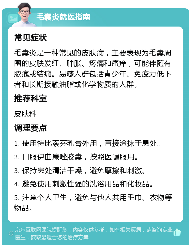 毛囊炎就医指南 常见症状 毛囊炎是一种常见的皮肤病，主要表现为毛囊周围的皮肤发红、肿胀、疼痛和瘙痒，可能伴随有脓疱或结痂。易感人群包括青少年、免疫力低下者和长期接触油脂或化学物质的人群。 推荐科室 皮肤科 调理要点 1. 使用特比萘芬乳膏外用，直接涂抹于患处。 2. 口服伊曲康唑胶囊，按照医嘱服用。 3. 保持患处清洁干燥，避免摩擦和刺激。 4. 避免使用刺激性强的洗浴用品和化妆品。 5. 注意个人卫生，避免与他人共用毛巾、衣物等物品。