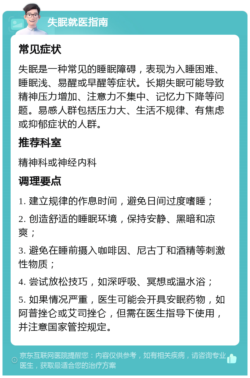 失眠就医指南 常见症状 失眠是一种常见的睡眠障碍，表现为入睡困难、睡眠浅、易醒或早醒等症状。长期失眠可能导致精神压力增加、注意力不集中、记忆力下降等问题。易感人群包括压力大、生活不规律、有焦虑或抑郁症状的人群。 推荐科室 精神科或神经内科 调理要点 1. 建立规律的作息时间，避免日间过度嗜睡； 2. 创造舒适的睡眠环境，保持安静、黑暗和凉爽； 3. 避免在睡前摄入咖啡因、尼古丁和酒精等刺激性物质； 4. 尝试放松技巧，如深呼吸、冥想或温水浴； 5. 如果情况严重，医生可能会开具安眠药物，如阿普挫仑或艾司挫仑，但需在医生指导下使用，并注意国家管控规定。