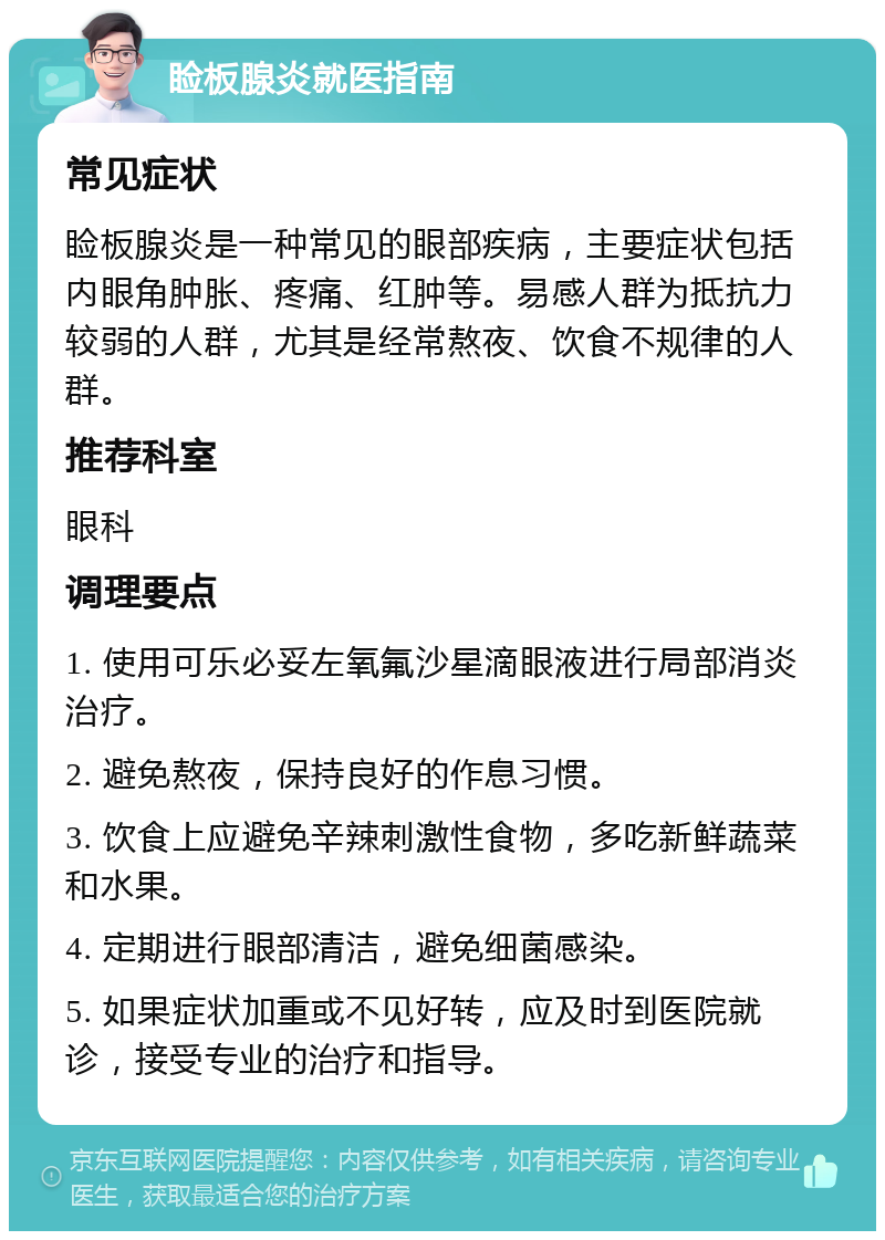 睑板腺炎就医指南 常见症状 睑板腺炎是一种常见的眼部疾病，主要症状包括内眼角肿胀、疼痛、红肿等。易感人群为抵抗力较弱的人群，尤其是经常熬夜、饮食不规律的人群。 推荐科室 眼科 调理要点 1. 使用可乐必妥左氧氟沙星滴眼液进行局部消炎治疗。 2. 避免熬夜，保持良好的作息习惯。 3. 饮食上应避免辛辣刺激性食物，多吃新鲜蔬菜和水果。 4. 定期进行眼部清洁，避免细菌感染。 5. 如果症状加重或不见好转，应及时到医院就诊，接受专业的治疗和指导。