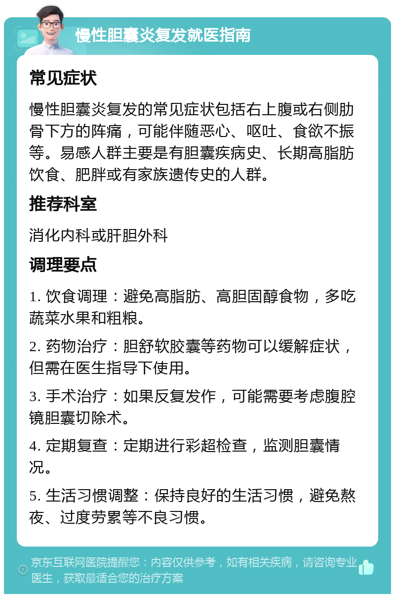 慢性胆囊炎复发就医指南 常见症状 慢性胆囊炎复发的常见症状包括右上腹或右侧肋骨下方的阵痛，可能伴随恶心、呕吐、食欲不振等。易感人群主要是有胆囊疾病史、长期高脂肪饮食、肥胖或有家族遗传史的人群。 推荐科室 消化内科或肝胆外科 调理要点 1. 饮食调理：避免高脂肪、高胆固醇食物，多吃蔬菜水果和粗粮。 2. 药物治疗：胆舒软胶囊等药物可以缓解症状，但需在医生指导下使用。 3. 手术治疗：如果反复发作，可能需要考虑腹腔镜胆囊切除术。 4. 定期复查：定期进行彩超检查，监测胆囊情况。 5. 生活习惯调整：保持良好的生活习惯，避免熬夜、过度劳累等不良习惯。