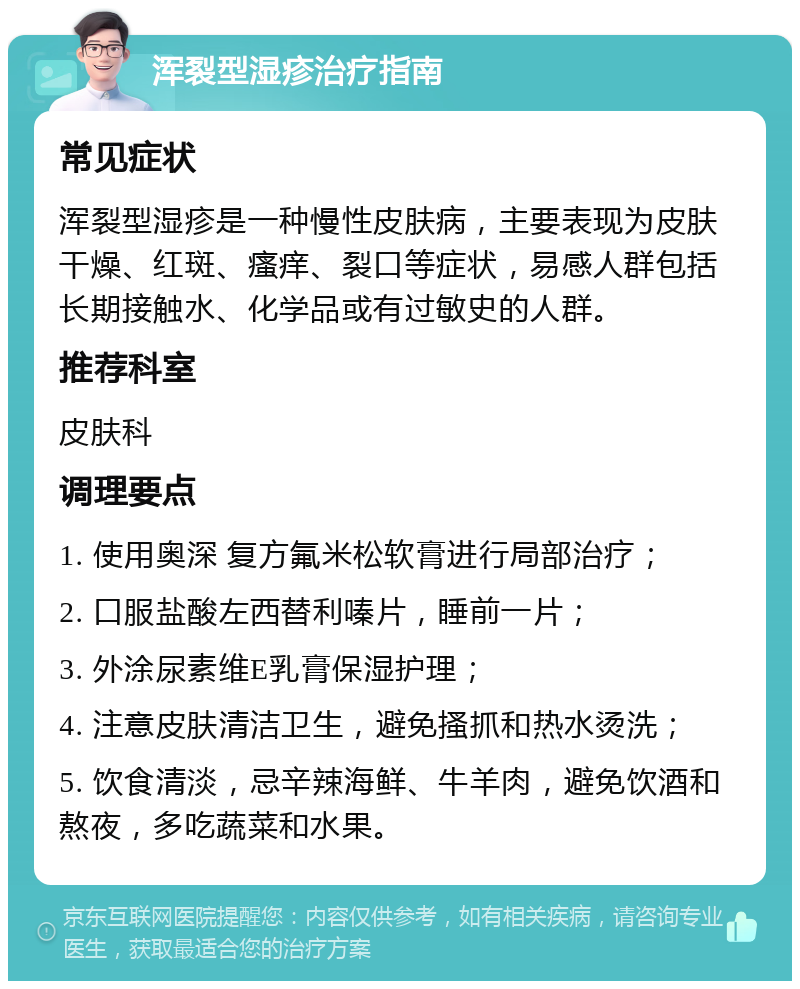 浑裂型湿疹治疗指南 常见症状 浑裂型湿疹是一种慢性皮肤病，主要表现为皮肤干燥、红斑、瘙痒、裂口等症状，易感人群包括长期接触水、化学品或有过敏史的人群。 推荐科室 皮肤科 调理要点 1. 使用奥深 复方氟米松软膏进行局部治疗； 2. 口服盐酸左西替利嗪片，睡前一片； 3. 外涂尿素维E乳膏保湿护理； 4. 注意皮肤清洁卫生，避免搔抓和热水烫洗； 5. 饮食清淡，忌辛辣海鲜、牛羊肉，避免饮酒和熬夜，多吃蔬菜和水果。