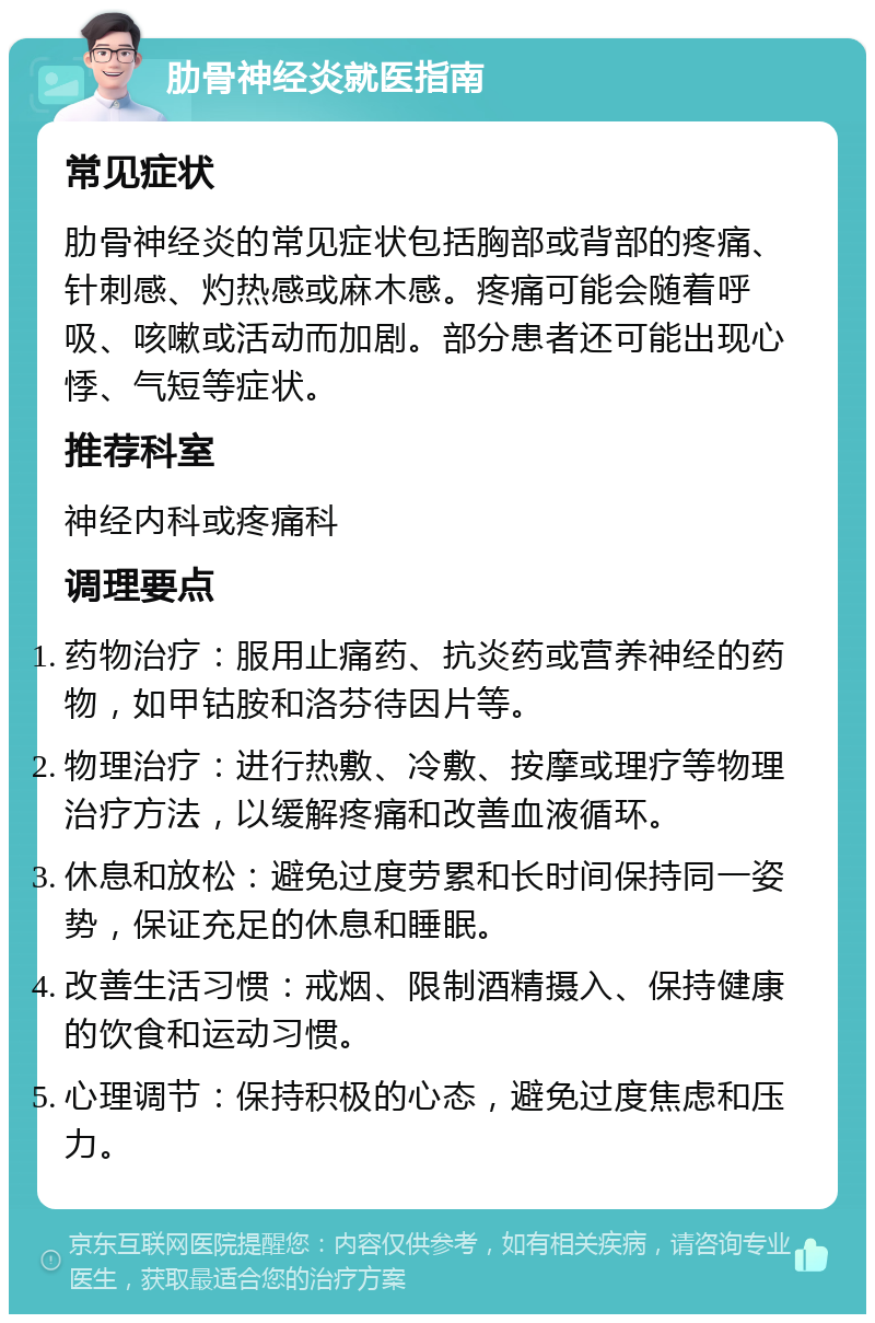 肋骨神经炎就医指南 常见症状 肋骨神经炎的常见症状包括胸部或背部的疼痛、针刺感、灼热感或麻木感。疼痛可能会随着呼吸、咳嗽或活动而加剧。部分患者还可能出现心悸、气短等症状。 推荐科室 神经内科或疼痛科 调理要点 药物治疗：服用止痛药、抗炎药或营养神经的药物，如甲钴胺和洛芬待因片等。 物理治疗：进行热敷、冷敷、按摩或理疗等物理治疗方法，以缓解疼痛和改善血液循环。 休息和放松：避免过度劳累和长时间保持同一姿势，保证充足的休息和睡眠。 改善生活习惯：戒烟、限制酒精摄入、保持健康的饮食和运动习惯。 心理调节：保持积极的心态，避免过度焦虑和压力。