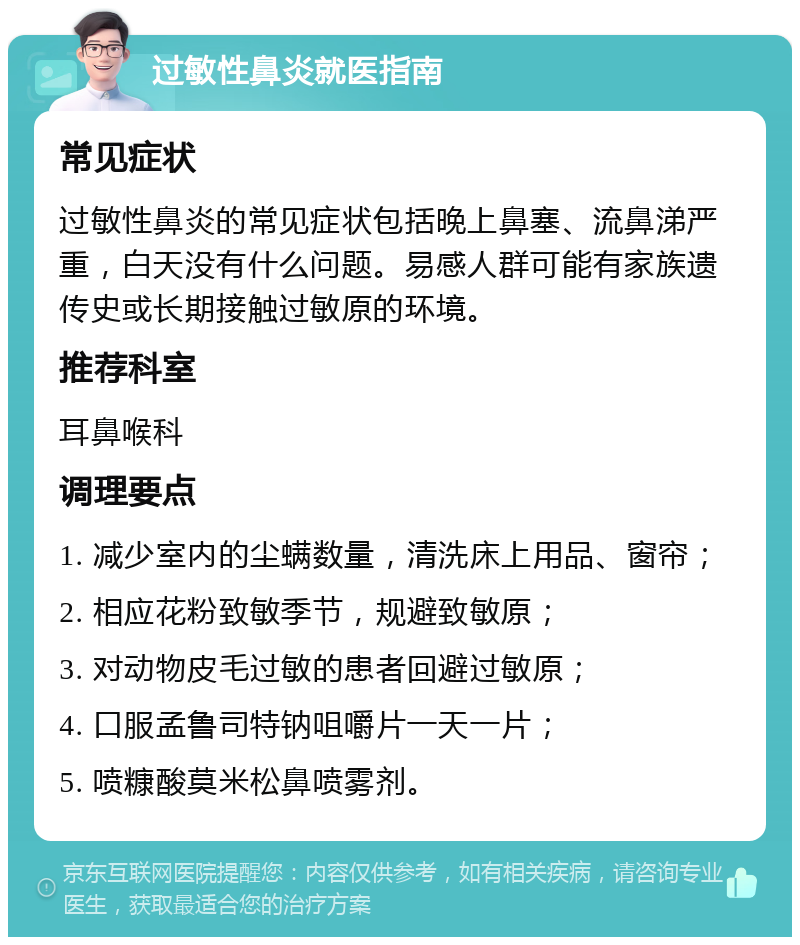 过敏性鼻炎就医指南 常见症状 过敏性鼻炎的常见症状包括晚上鼻塞、流鼻涕严重，白天没有什么问题。易感人群可能有家族遗传史或长期接触过敏原的环境。 推荐科室 耳鼻喉科 调理要点 1. 减少室内的尘螨数量，清洗床上用品、窗帘； 2. 相应花粉致敏季节，规避致敏原； 3. 对动物皮毛过敏的患者回避过敏原； 4. 口服孟鲁司特钠咀嚼片一天一片； 5. 喷糠酸莫米松鼻喷雾剂。