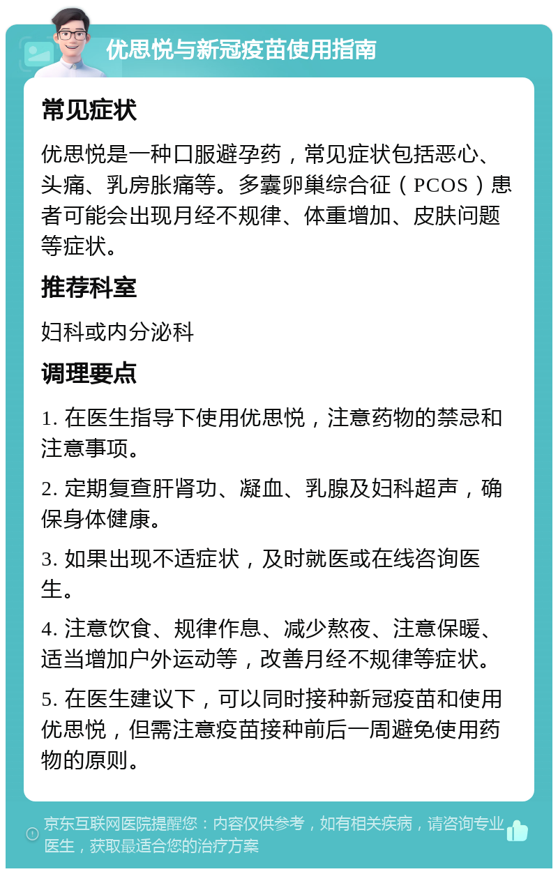 优思悦与新冠疫苗使用指南 常见症状 优思悦是一种口服避孕药，常见症状包括恶心、头痛、乳房胀痛等。多囊卵巢综合征（PCOS）患者可能会出现月经不规律、体重增加、皮肤问题等症状。 推荐科室 妇科或内分泌科 调理要点 1. 在医生指导下使用优思悦，注意药物的禁忌和注意事项。 2. 定期复查肝肾功、凝血、乳腺及妇科超声，确保身体健康。 3. 如果出现不适症状，及时就医或在线咨询医生。 4. 注意饮食、规律作息、减少熬夜、注意保暖、适当增加户外运动等，改善月经不规律等症状。 5. 在医生建议下，可以同时接种新冠疫苗和使用优思悦，但需注意疫苗接种前后一周避免使用药物的原则。