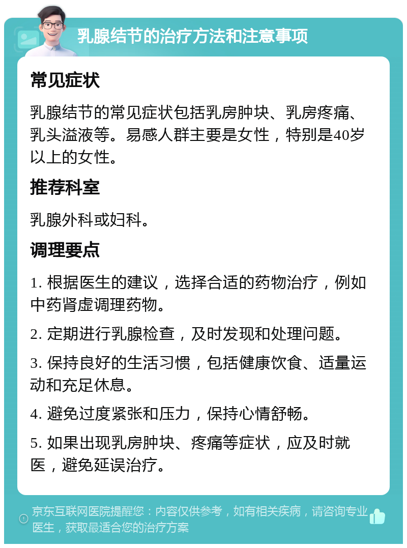 乳腺结节的治疗方法和注意事项 常见症状 乳腺结节的常见症状包括乳房肿块、乳房疼痛、乳头溢液等。易感人群主要是女性，特别是40岁以上的女性。 推荐科室 乳腺外科或妇科。 调理要点 1. 根据医生的建议，选择合适的药物治疗，例如中药肾虚调理药物。 2. 定期进行乳腺检查，及时发现和处理问题。 3. 保持良好的生活习惯，包括健康饮食、适量运动和充足休息。 4. 避免过度紧张和压力，保持心情舒畅。 5. 如果出现乳房肿块、疼痛等症状，应及时就医，避免延误治疗。