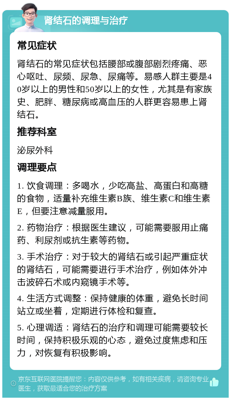 肾结石的调理与治疗 常见症状 肾结石的常见症状包括腰部或腹部剧烈疼痛、恶心呕吐、尿频、尿急、尿痛等。易感人群主要是40岁以上的男性和50岁以上的女性，尤其是有家族史、肥胖、糖尿病或高血压的人群更容易患上肾结石。 推荐科室 泌尿外科 调理要点 1. 饮食调理：多喝水，少吃高盐、高蛋白和高糖的食物，适量补充维生素B族、维生素C和维生素E，但要注意减量服用。 2. 药物治疗：根据医生建议，可能需要服用止痛药、利尿剂或抗生素等药物。 3. 手术治疗：对于较大的肾结石或引起严重症状的肾结石，可能需要进行手术治疗，例如体外冲击波碎石术或内窥镜手术等。 4. 生活方式调整：保持健康的体重，避免长时间站立或坐着，定期进行体检和复查。 5. 心理调适：肾结石的治疗和调理可能需要较长时间，保持积极乐观的心态，避免过度焦虑和压力，对恢复有积极影响。