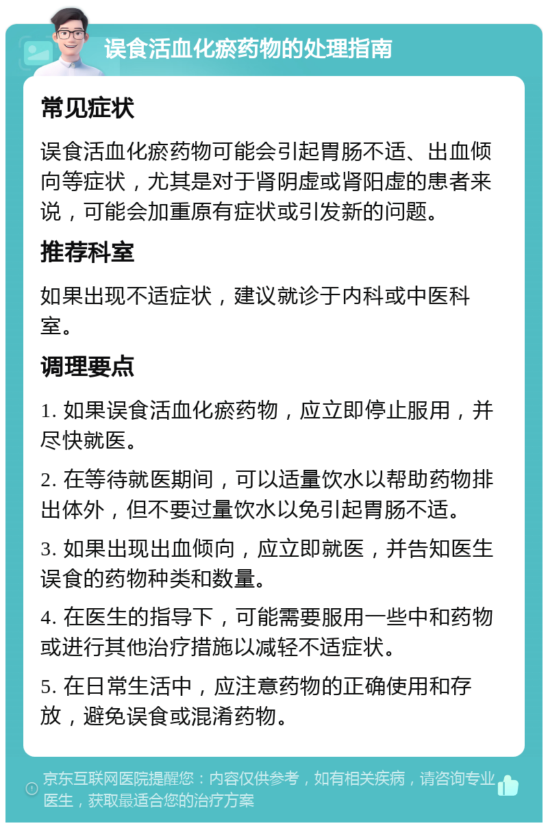 误食活血化瘀药物的处理指南 常见症状 误食活血化瘀药物可能会引起胃肠不适、出血倾向等症状，尤其是对于肾阴虚或肾阳虚的患者来说，可能会加重原有症状或引发新的问题。 推荐科室 如果出现不适症状，建议就诊于内科或中医科室。 调理要点 1. 如果误食活血化瘀药物，应立即停止服用，并尽快就医。 2. 在等待就医期间，可以适量饮水以帮助药物排出体外，但不要过量饮水以免引起胃肠不适。 3. 如果出现出血倾向，应立即就医，并告知医生误食的药物种类和数量。 4. 在医生的指导下，可能需要服用一些中和药物或进行其他治疗措施以减轻不适症状。 5. 在日常生活中，应注意药物的正确使用和存放，避免误食或混淆药物。