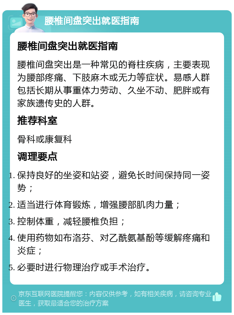 腰椎间盘突出就医指南 腰椎间盘突出就医指南 腰椎间盘突出是一种常见的脊柱疾病，主要表现为腰部疼痛、下肢麻木或无力等症状。易感人群包括长期从事重体力劳动、久坐不动、肥胖或有家族遗传史的人群。 推荐科室 骨科或康复科 调理要点 保持良好的坐姿和站姿，避免长时间保持同一姿势； 适当进行体育锻炼，增强腰部肌肉力量； 控制体重，减轻腰椎负担； 使用药物如布洛芬、对乙酰氨基酚等缓解疼痛和炎症； 必要时进行物理治疗或手术治疗。