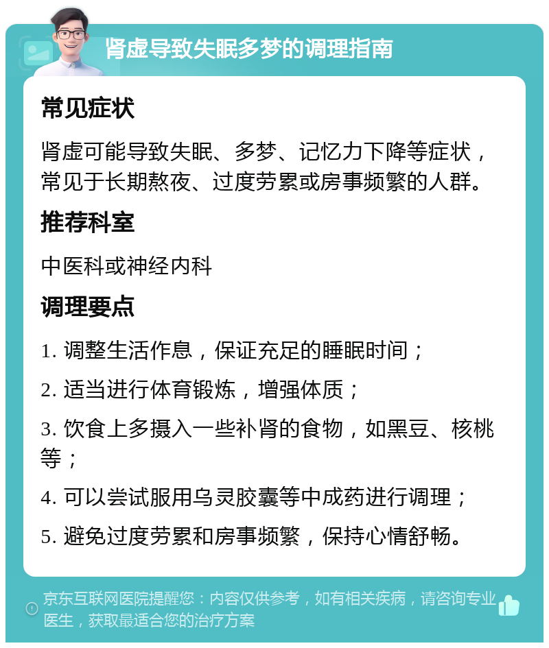 肾虚导致失眠多梦的调理指南 常见症状 肾虚可能导致失眠、多梦、记忆力下降等症状，常见于长期熬夜、过度劳累或房事频繁的人群。 推荐科室 中医科或神经内科 调理要点 1. 调整生活作息，保证充足的睡眠时间； 2. 适当进行体育锻炼，增强体质； 3. 饮食上多摄入一些补肾的食物，如黑豆、核桃等； 4. 可以尝试服用乌灵胶囊等中成药进行调理； 5. 避免过度劳累和房事频繁，保持心情舒畅。