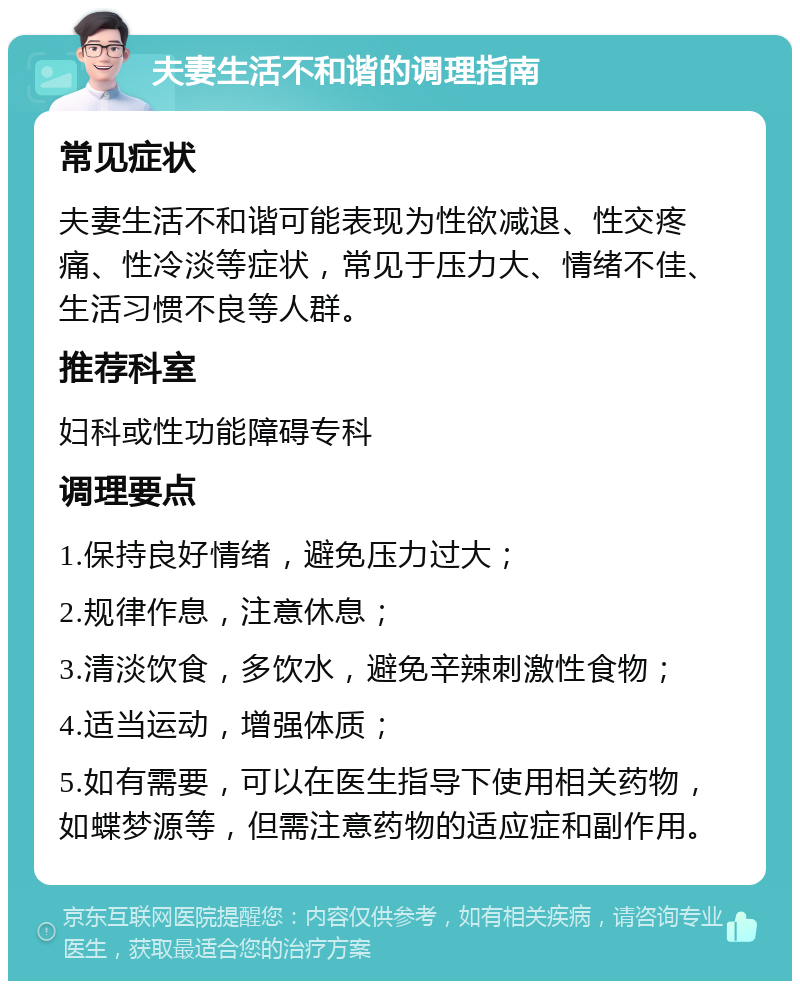 夫妻生活不和谐的调理指南 常见症状 夫妻生活不和谐可能表现为性欲减退、性交疼痛、性冷淡等症状，常见于压力大、情绪不佳、生活习惯不良等人群。 推荐科室 妇科或性功能障碍专科 调理要点 1.保持良好情绪，避免压力过大； 2.规律作息，注意休息； 3.清淡饮食，多饮水，避免辛辣刺激性食物； 4.适当运动，增强体质； 5.如有需要，可以在医生指导下使用相关药物，如蝶梦源等，但需注意药物的适应症和副作用。