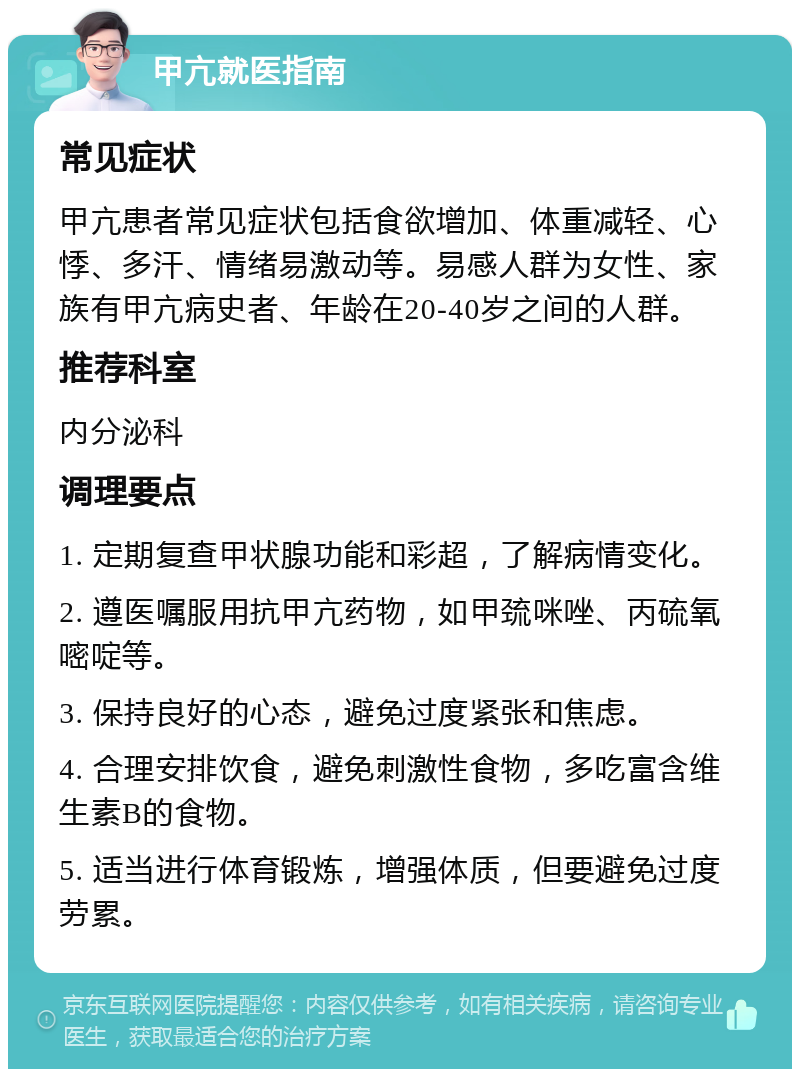 甲亢就医指南 常见症状 甲亢患者常见症状包括食欲增加、体重减轻、心悸、多汗、情绪易激动等。易感人群为女性、家族有甲亢病史者、年龄在20-40岁之间的人群。 推荐科室 内分泌科 调理要点 1. 定期复查甲状腺功能和彩超，了解病情变化。 2. 遵医嘱服用抗甲亢药物，如甲巯咪唑、丙硫氧嘧啶等。 3. 保持良好的心态，避免过度紧张和焦虑。 4. 合理安排饮食，避免刺激性食物，多吃富含维生素B的食物。 5. 适当进行体育锻炼，增强体质，但要避免过度劳累。