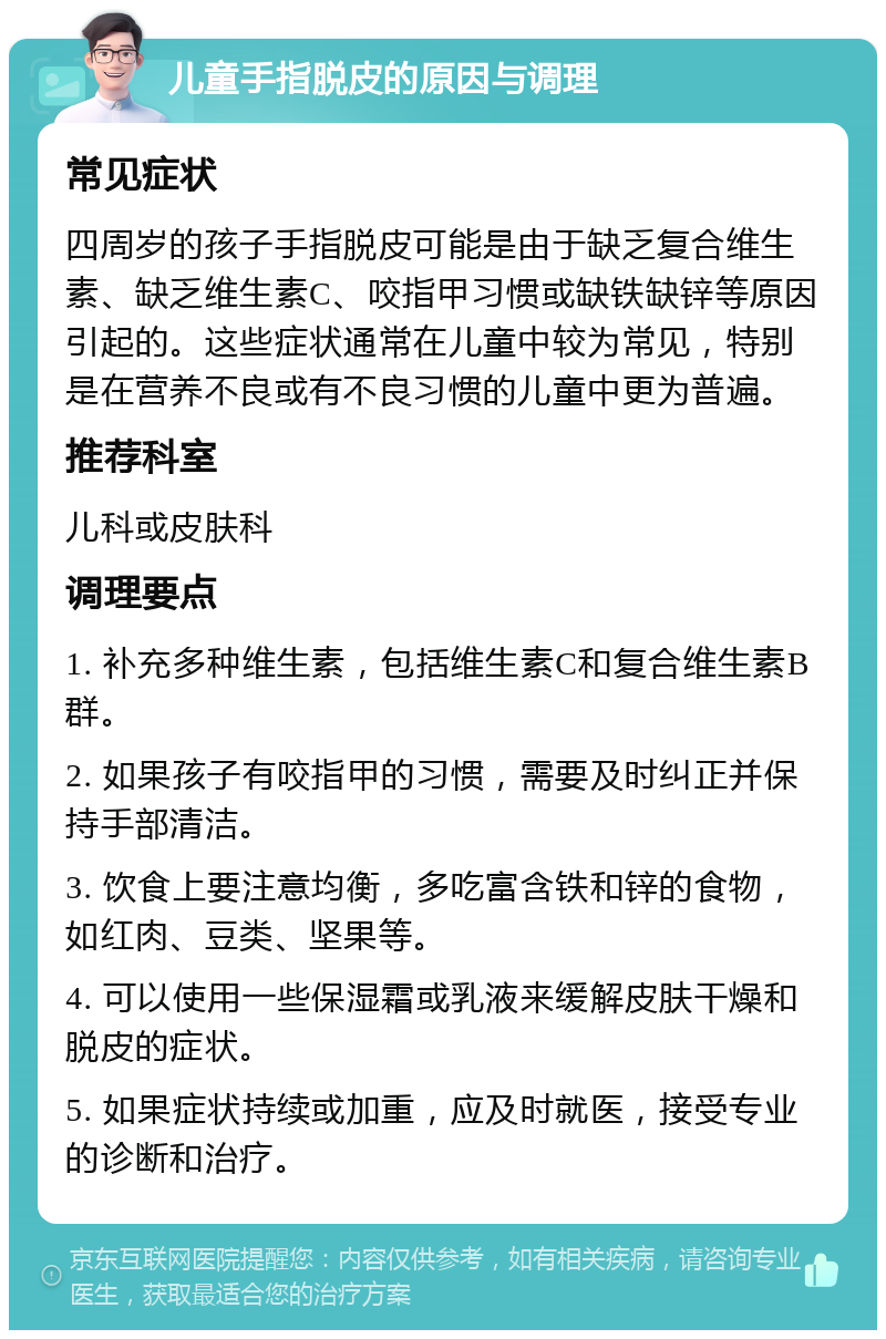 儿童手指脱皮的原因与调理 常见症状 四周岁的孩子手指脱皮可能是由于缺乏复合维生素、缺乏维生素C、咬指甲习惯或缺铁缺锌等原因引起的。这些症状通常在儿童中较为常见，特别是在营养不良或有不良习惯的儿童中更为普遍。 推荐科室 儿科或皮肤科 调理要点 1. 补充多种维生素，包括维生素C和复合维生素B群。 2. 如果孩子有咬指甲的习惯，需要及时纠正并保持手部清洁。 3. 饮食上要注意均衡，多吃富含铁和锌的食物，如红肉、豆类、坚果等。 4. 可以使用一些保湿霜或乳液来缓解皮肤干燥和脱皮的症状。 5. 如果症状持续或加重，应及时就医，接受专业的诊断和治疗。