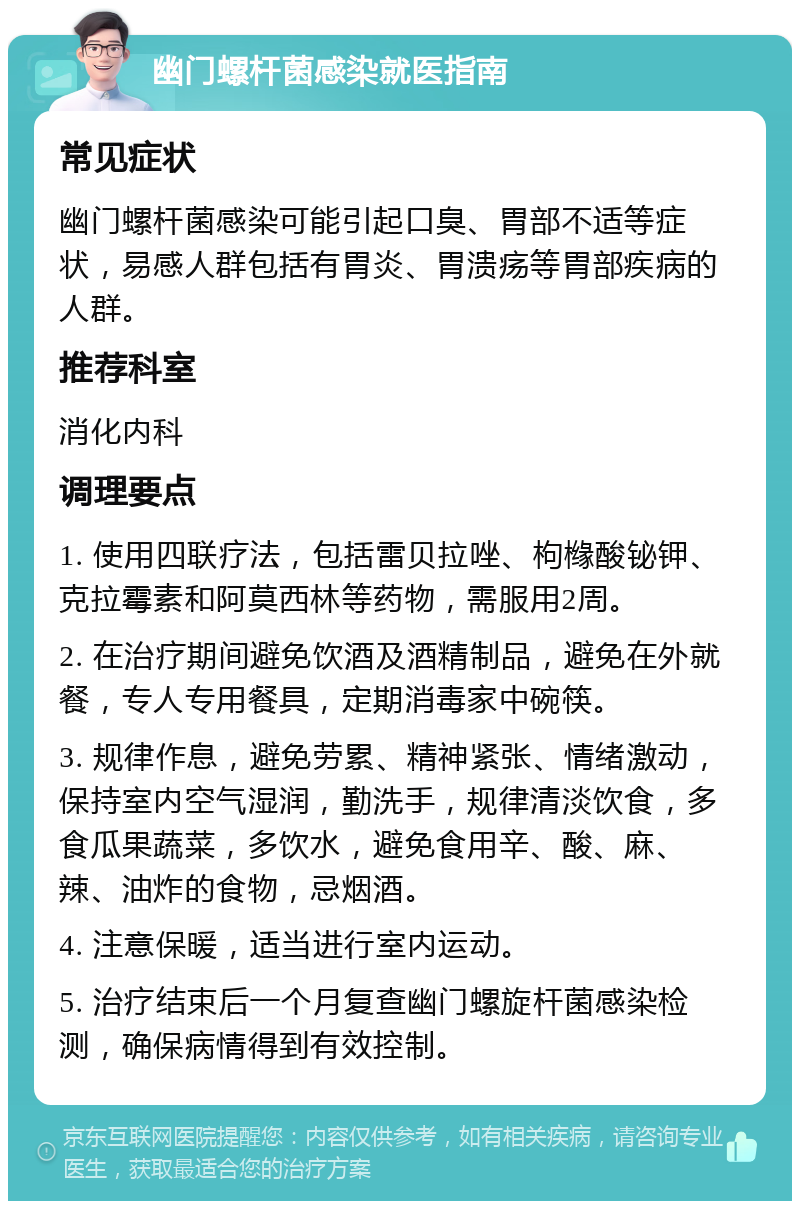 幽门螺杆菌感染就医指南 常见症状 幽门螺杆菌感染可能引起口臭、胃部不适等症状，易感人群包括有胃炎、胃溃疡等胃部疾病的人群。 推荐科室 消化内科 调理要点 1. 使用四联疗法，包括雷贝拉唑、枸橼酸铋钾、克拉霉素和阿莫西林等药物，需服用2周。 2. 在治疗期间避免饮酒及酒精制品，避免在外就餐，专人专用餐具，定期消毒家中碗筷。 3. 规律作息，避免劳累、精神紧张、情绪激动，保持室内空气湿润，勤洗手，规律清淡饮食，多食瓜果蔬菜，多饮水，避免食用辛、酸、麻、辣、油炸的食物，忌烟酒。 4. 注意保暖，适当进行室内运动。 5. 治疗结束后一个月复查幽门螺旋杆菌感染检测，确保病情得到有效控制。