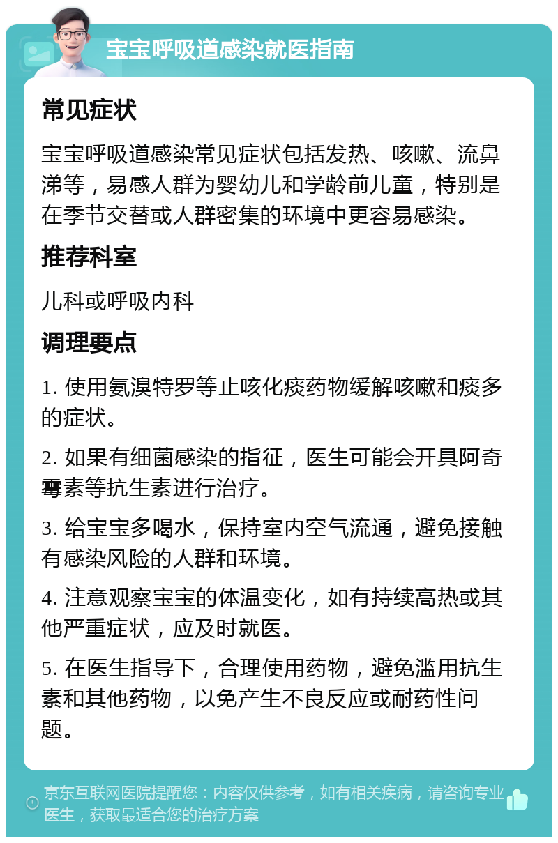 宝宝呼吸道感染就医指南 常见症状 宝宝呼吸道感染常见症状包括发热、咳嗽、流鼻涕等，易感人群为婴幼儿和学龄前儿童，特别是在季节交替或人群密集的环境中更容易感染。 推荐科室 儿科或呼吸内科 调理要点 1. 使用氨溴特罗等止咳化痰药物缓解咳嗽和痰多的症状。 2. 如果有细菌感染的指征，医生可能会开具阿奇霉素等抗生素进行治疗。 3. 给宝宝多喝水，保持室内空气流通，避免接触有感染风险的人群和环境。 4. 注意观察宝宝的体温变化，如有持续高热或其他严重症状，应及时就医。 5. 在医生指导下，合理使用药物，避免滥用抗生素和其他药物，以免产生不良反应或耐药性问题。