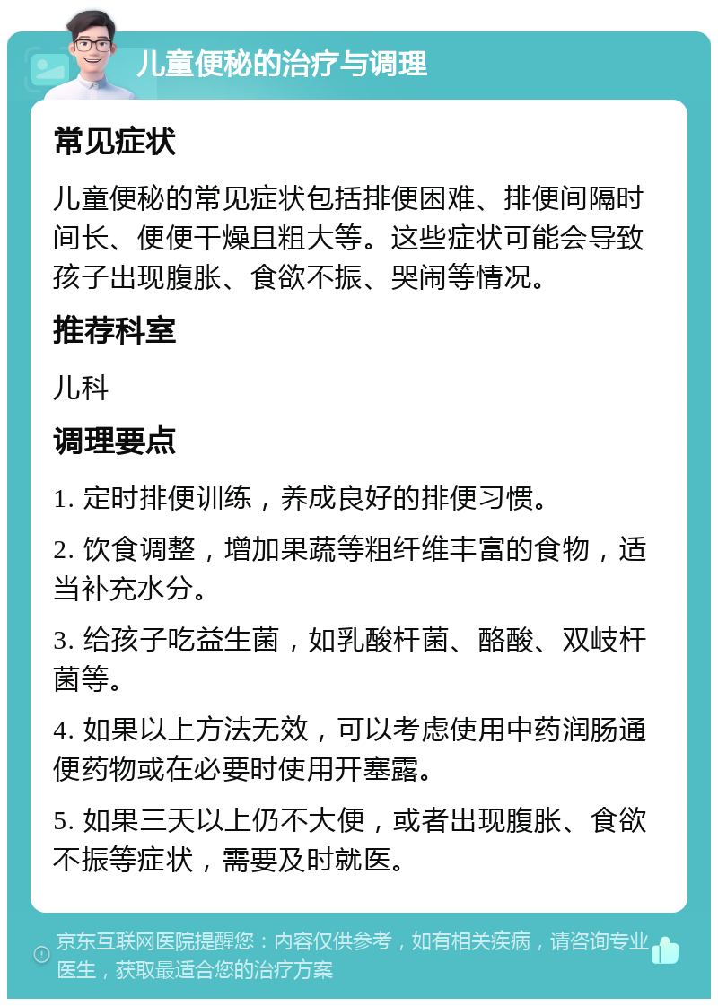 儿童便秘的治疗与调理 常见症状 儿童便秘的常见症状包括排便困难、排便间隔时间长、便便干燥且粗大等。这些症状可能会导致孩子出现腹胀、食欲不振、哭闹等情况。 推荐科室 儿科 调理要点 1. 定时排便训练，养成良好的排便习惯。 2. 饮食调整，增加果蔬等粗纤维丰富的食物，适当补充水分。 3. 给孩子吃益生菌，如乳酸杆菌、酪酸、双岐杆菌等。 4. 如果以上方法无效，可以考虑使用中药润肠通便药物或在必要时使用开塞露。 5. 如果三天以上仍不大便，或者出现腹胀、食欲不振等症状，需要及时就医。