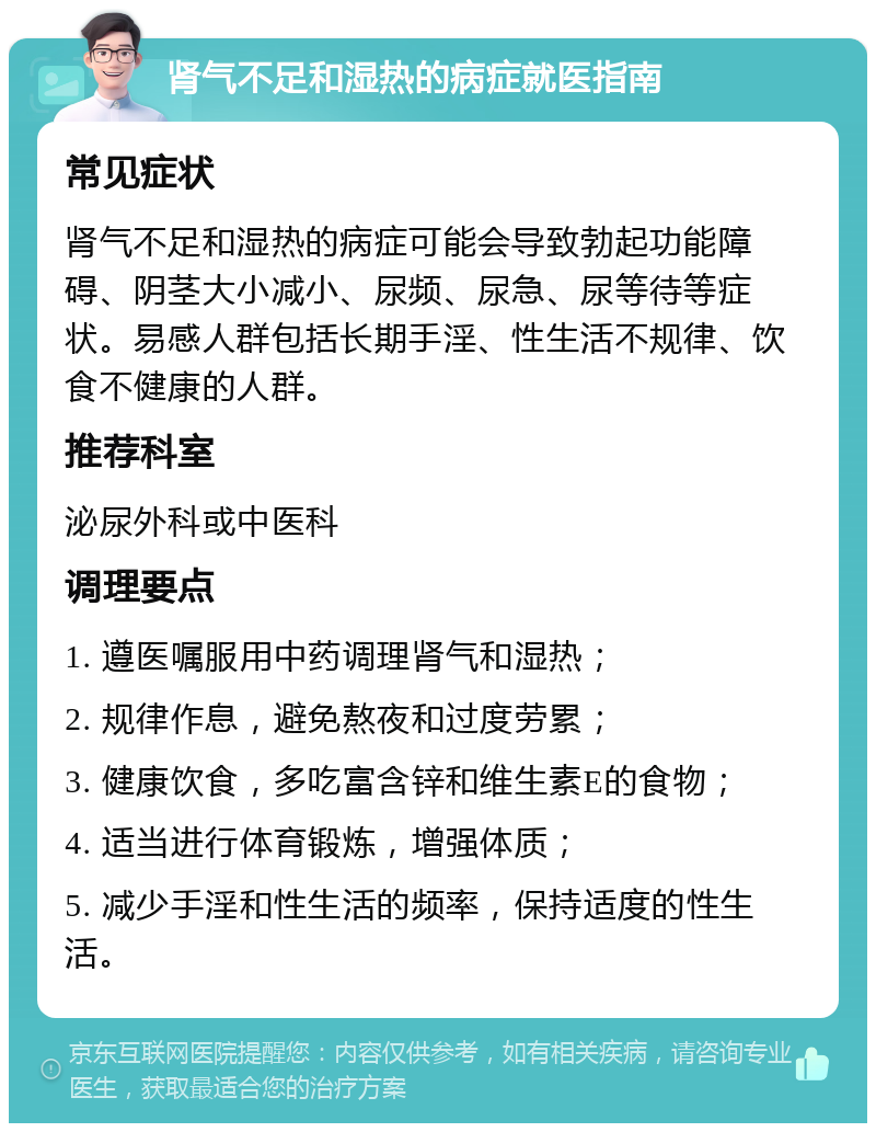 肾气不足和湿热的病症就医指南 常见症状 肾气不足和湿热的病症可能会导致勃起功能障碍、阴茎大小减小、尿频、尿急、尿等待等症状。易感人群包括长期手淫、性生活不规律、饮食不健康的人群。 推荐科室 泌尿外科或中医科 调理要点 1. 遵医嘱服用中药调理肾气和湿热； 2. 规律作息，避免熬夜和过度劳累； 3. 健康饮食，多吃富含锌和维生素E的食物； 4. 适当进行体育锻炼，增强体质； 5. 减少手淫和性生活的频率，保持适度的性生活。