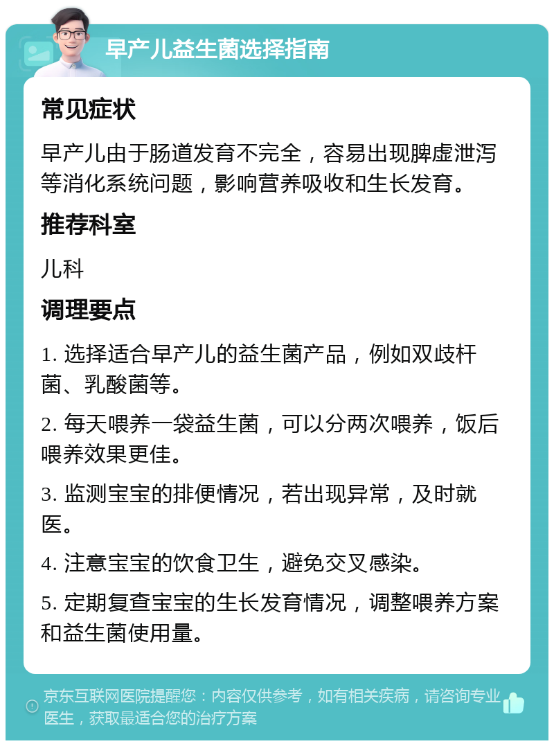 早产儿益生菌选择指南 常见症状 早产儿由于肠道发育不完全，容易出现脾虚泄泻等消化系统问题，影响营养吸收和生长发育。 推荐科室 儿科 调理要点 1. 选择适合早产儿的益生菌产品，例如双歧杆菌、乳酸菌等。 2. 每天喂养一袋益生菌，可以分两次喂养，饭后喂养效果更佳。 3. 监测宝宝的排便情况，若出现异常，及时就医。 4. 注意宝宝的饮食卫生，避免交叉感染。 5. 定期复查宝宝的生长发育情况，调整喂养方案和益生菌使用量。