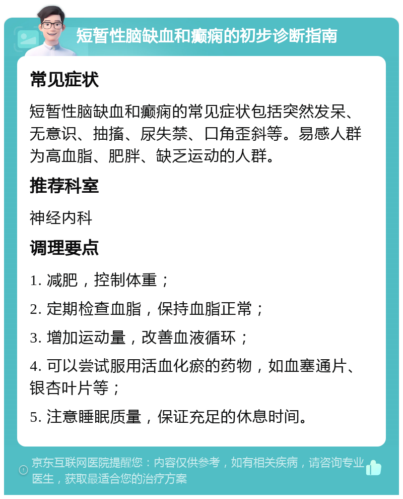 短暂性脑缺血和癫痫的初步诊断指南 常见症状 短暂性脑缺血和癫痫的常见症状包括突然发呆、无意识、抽搐、尿失禁、口角歪斜等。易感人群为高血脂、肥胖、缺乏运动的人群。 推荐科室 神经内科 调理要点 1. 减肥，控制体重； 2. 定期检查血脂，保持血脂正常； 3. 增加运动量，改善血液循环； 4. 可以尝试服用活血化瘀的药物，如血塞通片、银杏叶片等； 5. 注意睡眠质量，保证充足的休息时间。