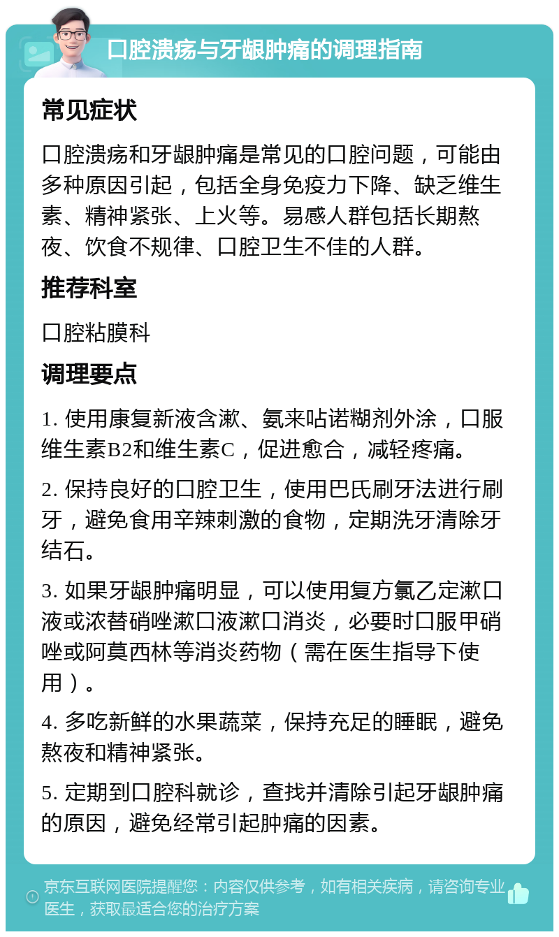 口腔溃疡与牙龈肿痛的调理指南 常见症状 口腔溃疡和牙龈肿痛是常见的口腔问题，可能由多种原因引起，包括全身免疫力下降、缺乏维生素、精神紧张、上火等。易感人群包括长期熬夜、饮食不规律、口腔卫生不佳的人群。 推荐科室 口腔粘膜科 调理要点 1. 使用康复新液含漱、氨来呫诺糊剂外涂，口服维生素B2和维生素C，促进愈合，减轻疼痛。 2. 保持良好的口腔卫生，使用巴氏刷牙法进行刷牙，避免食用辛辣刺激的食物，定期洗牙清除牙结石。 3. 如果牙龈肿痛明显，可以使用复方氯乙定漱口液或浓替硝唑漱口液漱口消炎，必要时口服甲硝唑或阿莫西林等消炎药物（需在医生指导下使用）。 4. 多吃新鲜的水果蔬菜，保持充足的睡眠，避免熬夜和精神紧张。 5. 定期到口腔科就诊，查找并清除引起牙龈肿痛的原因，避免经常引起肿痛的因素。