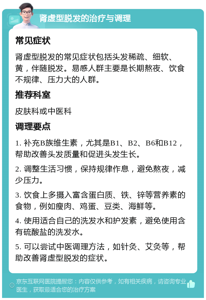 肾虚型脱发的治疗与调理 常见症状 肾虚型脱发的常见症状包括头发稀疏、细软、黄，伴随脱发。易感人群主要是长期熬夜、饮食不规律、压力大的人群。 推荐科室 皮肤科或中医科 调理要点 1. 补充B族维生素，尤其是B1、B2、B6和B12，帮助改善头发质量和促进头发生长。 2. 调整生活习惯，保持规律作息，避免熬夜，减少压力。 3. 饮食上多摄入富含蛋白质、铁、锌等营养素的食物，例如瘦肉、鸡蛋、豆类、海鲜等。 4. 使用适合自己的洗发水和护发素，避免使用含有硫酸盐的洗发水。 5. 可以尝试中医调理方法，如针灸、艾灸等，帮助改善肾虚型脱发的症状。