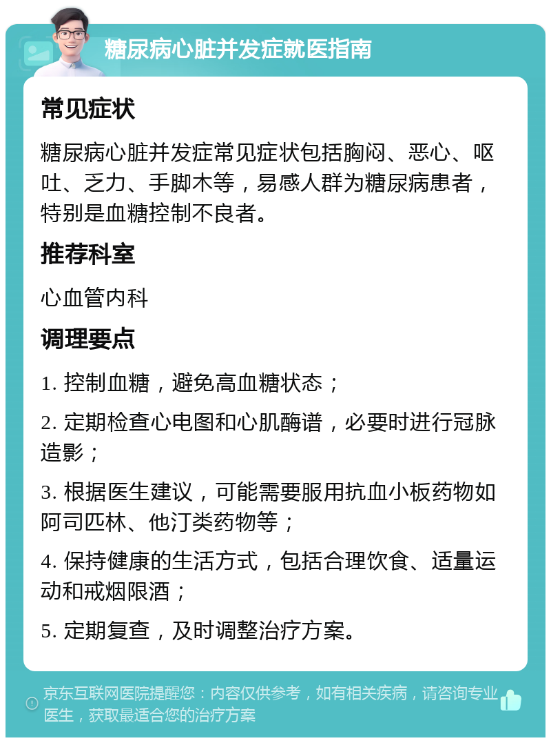 糖尿病心脏并发症就医指南 常见症状 糖尿病心脏并发症常见症状包括胸闷、恶心、呕吐、乏力、手脚木等，易感人群为糖尿病患者，特别是血糖控制不良者。 推荐科室 心血管内科 调理要点 1. 控制血糖，避免高血糖状态； 2. 定期检查心电图和心肌酶谱，必要时进行冠脉造影； 3. 根据医生建议，可能需要服用抗血小板药物如阿司匹林、他汀类药物等； 4. 保持健康的生活方式，包括合理饮食、适量运动和戒烟限酒； 5. 定期复查，及时调整治疗方案。